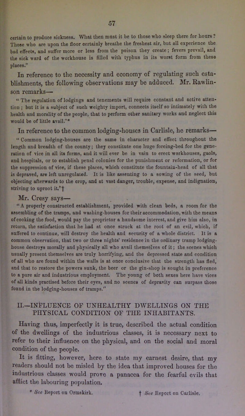 certain to produce sickness. Wlmt then mnst it he to those who sleep there for hours ? Those who are upon the floor certainly breathe the freshest air, but all experience the bad eflFects, and suffer more or less from the poison they create; fevers prevail, and the sick ward of the workhouse is filled with typhus in its worst form from these places.” In reference to the necessity and economy of regulating such esta- blishments, the following observations may be adduced. Mr. Rawlin- son remarks— “ The regulation of lodgings and tenements will require constant and active atten- tion ; but it is a subject of such weighty import, connects itself so intimately with the health and morality of the people, that to perform other sanitary works and neglect this would be of little avail.”'* In reference to the common lodging-houses in Carlisle, he remarks— “ Common lodging-houses are the same in character and effect throughout the length and breadth of the county; they constitute one huge forcing-bed for the gene- ration of vice in all its forms, and it will ever be in vain to erect workhouses, gaols, and hospitals, or to establish penal colonies for the punishment or reformation, or for the suppression of vice, if these places, which constitute the fountain-head of all that is depraved, ore left unregulated. It is like assenting to a sowing of the seed, but objecting afterwards to the crop, and at vast danger, trouble, expense, and indignation, striving to uproot it.”'}’ Mr. Cresy says— “ A properly constructed establishment, provided with clean beds, a room for the assembling of the tramps, and washing-houses for their accommodation, with the means of cooking the food, would pay the proprietor a handsome interest, and g;ive him also, in return, the satisfaction that be hod at once struck at the root of an evil, which, if saffcred to continue, will destroy the health and security of a whole district. It is a common observation, that two or three nights' residence in the ordinary tramp lodging- house destroys morally and physically all who avail themselves of it; the scenes which usually present themselves are truly horrifying, and the depressed state and condition of all who are found within the walls is at once conclusive tlmt the strength has fled, and that to restore the powers sunk, the beer or the gin-shop is sought in preference to a pure air and industrious employment. The young of both sexes here have vices of all kinds practised before their eyes, and no scenes of depravity can surpass those found in the lodging-houses of tramps. II.—INFLUENCE OP UNHEALTHY DWELLINGS ON THE PHYSICAL CONDITION OF THE INHABITANTS. Having thus, imperfectly it is true, described the actual condition of the dwellings of the industrious classes, it is necessary next to refer to their influence on the physical, and on the social and moral condition of the people. It is fitting, however, here to state ray earnest desire, that my readers should not be misled by the idea that improved houses for the industrious classes would prove a panacea for the fearful evils that afilict the labouring population. ♦ See Report on Ormskirk. I See Report on Carlisle.