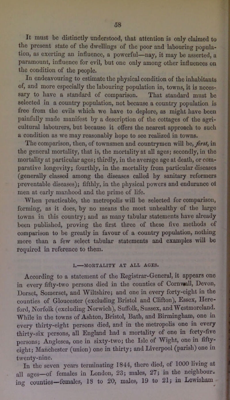 It must be distinctly understood, that attention is only claimed to the present state of the dwellings of the poor and labouring popula- tion, as exerting an influence, a powerful—nay, it may be asserted, a paramount, influence for evil, but one only among other influences on the condition of the people. In endeavouring to estimate the physical condition of the inhabitants of, and more especially the labouring population in, towns, it is neces- sary to have a standard of comparison. That standard must be selected in a country population, not because a country population is free from the evils which we have to deplore, as might have been liainfully made manifest by a description of the cottages of the agri- cultural labourers, but because it offers the neai'est approach to such a condition as we may reasonably hope to see realized in towns. The compai’ison, then, of townsmen and countrymen will he, first, in the general mortality, that is, the mortality at all ages; secondly, in the mortality at particular ages; thirdly, in the average age at death, or com- parative longevity; fourthly, in the mortality from particular diseases (generally classed among the diseases called by sanitary reformers preventable diseases); fifthly, in the physical powers and endurance oi men at early manhood and the prime of life. When practicable, the meti’opolis will be selected for comparison, forming, as it does, by no means the most unhealthy of the large towns in this country; and as many tubular statements have already been published, proving the lii'st three of these five methods of comparison to be greatly in favour of a country population, nothing more than a few select tabular statements and examples will be required in reference to them. I.—MORTALITY AT ALL AGES. According to a statement of the Registrar-General, it appears one in every fifty-two persons died in the counties of Corn^Mall, Devon, Dorset, Somerset, and Wiltshire; and one in every forty-eight in the counties of Gloucester (excluding Bristol and Clifton), Essex, Here- ford, Norfolk (excluding Norwich), Suffolk, Sussex, and Westmoreland. While in the towns of Ashton, Bristol, Bath, and Birmingham, one in every thirty-eight persons died, and in the metropolis one in every thirty-six persons, all England had a mortality of one in forty-five persons; Anglesea, one in sixty-two; the Isle of Wight, one in fifty- eight; Manchester (union) one in thirty; and Liverpool (parish) one in twenty-nine. In the seven years terminating 1844, there died, of 1000 living at all ages—of females in London, 23; males, 27; in the neighbour- ing counties—females, 18 to 20, males, 19 to 21; in Lewisham