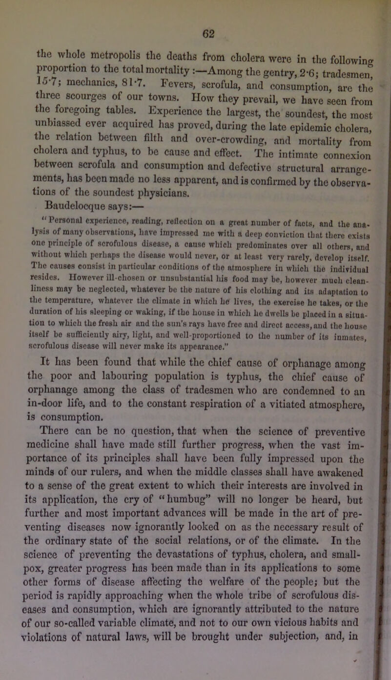 the whole metropolis the deaths from cholera were in the following proportion to the total mortalityAmong the gentry, 2-6; tradesmen^ lo-7; mechanics, 81-7. Fevers, scrofula, and consumption, are the three scourges of our towns. How they prevail, we have seen from the foregoing tables. Experience the largest, the soundest, the most unbiassed ever acquired has proved, during the late epidemic cholera, the relation between filth and over-crowding, and mortality from cholera and typhus, to be cause and effect. The intimate connexion between scrofula and consumption and defective structural arrange- ments, has been made no less apparent, and is confirmed by the observa- tions of the soundest physicians. Baudelocque says:— “ Personal experience, reading, rellecUoii on a great number of facts, and the ana- lysis of many observations, have impressed me with a deep conviction that there exists one principle of scrofulous disease, a cause which predominates over all others, and without which perhaps the disease would never, or at least very rarely, develop itself. The causes consist in particular conditions of the atmosphere in which the individual resides. However ill-chosen or unsubstantial his food may be, however much clean- liness may be neglected, whatever be the nature of his clothing and its adaptation to the temperature, whatever the climate in wliich he lives, the exercise ho takes, or the duration of his sleeping or waking, if the house in which he dwells be placed in a situa- tion to which the fresh air and the sun's rays have free and direct access, and the house itself be sufficiently airy, light, and well-proportioned to the number of its inmates, scrofulous disease will never make its appearance.” It lias been found that while the chief cause of orphanage among the poor and labouring population is typhus, the chief cause of orphanage among the class of tradesmen who are condemned to an in-door life, and to the constant respiration of a vitiated atmosphei-e, is consumption. There can be no question, that when the science of preventive medicine shall have made still further progress, when the vast im- portance of its principles shall have been fully impressed upon the minds of our rulers, and when the middle classes shall have awakened to a sense of the great extent to which their interests are involved in its application, the cry of “ humbug” will no longer be heard, but further and most important advances will be made in the art of pre- venting diseases now ignorantly looked on as the necessary result of the ordinary state of the social relations, or of the climate. In the science of preventing the devastations of typhus, cholera, and small- pox, greater progress has been made than in its applications to some other forms of disease affecting the welfare of the people; but the period is rapidly approaching when the whole tribe of scrofulous dis- eases and consumption, which are ignorantly attributed to the nature of our so-called variable climate, and not to our own vicious habits and violations of natural laws, will be brought under subjection, and, in
