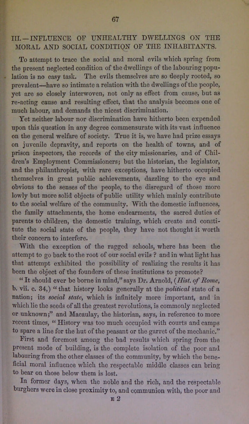 in. —INFLUENCE OF UNHEALTHY DWELLINGS ON THE MORAL AND SOCIAL CONDITIQN OP THE INHABITANTS. To attempt to trace the social and moral evils which spring from the present neglected condition of the dwellings of the labouring popu- lation is no easy task. The evils themselves are so deeply rooted, so prevalent—have so intimate a relation with the dwellings of the people, yet are so closely interwoven, not only as effect from cause, but as re-acting cause and resulting effect, that the analysis becomes one of much labour, and demands the nicest discrimination. Yet neither labour nor discrimination have hitherto been expended upon this question in any degree commensurate with its vast influence on the general welfare of society. True it is, we have had prize essays on juvenile depravity, and reports on the health of towns, and of prison inspectors, the records of the city missionaries, and of Chil- dren’s Employment Commissioners; but the historian, the legislator, and the philanthropist, with rare exceptions, have hitherto occupied themselves in great public achievements, dazzling to the eye and obvious to the senses of the people, to the disregard of those more lowly but more solid objects of public utility which mainly contribute to the social welfare of the community. With the domestic influences, the family attachments, the home endearments, the sacred duties of parents to children, the domestic training, which create and consti- tute the social state of the people, they have not thought it worth their concern to interfere. With the exception of the ragged schools, where has been the attempt to go back to the root of our social evils ? and in what light has that attempt exhibited the possibility of realizing the results it has been the object of the founders of these institutions to promote? “ It should ever be borne in mind,” says Dr. Arnold, {Hist, of Rome, b. vii. c. 34,) “ that history looks generally at the political state of a nation; its social state, which is infinitely more important, and in which lie the seeds of all the greatest revolutions, is commonly neglected or unknown;” and Macaulay, the historian, says, in reference to more recent times, “ History was too much occupied with courts and camps to spare a line for the hut of the peasant or the garret of the mechanic.” First and foremost among the bad results which spring from the present mode of building, is the complete isolation of the poor and labouring from the other classes of the community, by which the bene- ficial moral influence which the respectable middle classes can bring to bear on those below them is lost. In former days, when the noble and the rich, and the respectable burghers were in close proximity to, and communion with, the poor and E 2