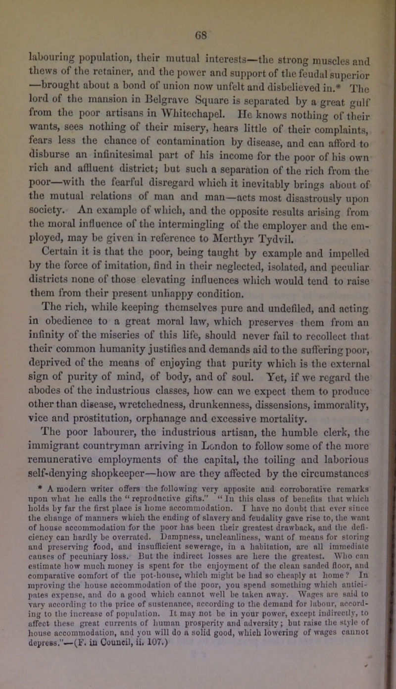 G8 labouring population, their mutual interests—the strong muscles and thews of the retainer, and the power and support of the feudal superior —brought about a bond of union now unfelt and disbelieved in.* The lord of the mansion in Belgrave Square is separated by a great gulf from the poor artisans in AVhitechapel. He knows nothing of their wants, sees nothing of their misery, hears little of their complaints, fears less the chance of contamination by disease, and can affoi’d to disburaC an infinitesimal part of his income for the poor of his own rich and aflluent district; but such a separation of the rich from the poor—with the fearful disregard which it inevitably brings about of the mutual relations of man and man—acts most disastrously upon society. An example of which, and the opposite results arising from the moral influence of the intermingling of the employer and the em- ployed, may be given in reference to Merthyr Tydvil. Certain it is that the poor, being taught by example and impelled by the force of imitation, find in their neglected, isolated, and peculiar districts none of those elevating influences which would tend to raise them from their present unhappy condition. The rich, while keeping themselves pure and undefiled, and acting in obedience to a great moral law, which preserves them from an infinity of the miseries of this life, should never fail to recollect that their common humanity justifies and demands aid to the suffering poor, depi’ived of the means of enjoying that purity which is the external sign of purity of mind, of body, and of soul. Yet, if we regard tlie abodes of the industrious classes, how can we expect them to produce other than disease, wretchedness, drunkenness, dissensions, immorality, vice and prostitution, orphanage and excessive mortality. The poor labourer, the industrious artisan, the humble clerk, the immigrant countryman arriving in London to follow some of the more remunerative employments of the capital, the toiling and laborious self-denying shopkeeper—how are they affected by the circumstances * A modern writer offers the following very apposite and corroborative remarks upon what he calls the “ reproductive gifts.” “In this class of benefits that which holds by far the first place is home accommodation. I have no doubt that ever since the change of manners which the ending of slavery and feudality gave rise to, the want of house accommodation for the poor has been their greatest drawback, and the defi- ciency can hardly be overrated. Dampness, uncicanliness, want of means for storing and preserving food, and insufficient sewerage, in a habitation, are all immediate causes of pecuniary loss. But the indirect losses are here the greatest. Wlio can estimate how much money is spent for the enjoyment of the clean sanded floor, and comparative comfort of the pot-house, which might be had so cheaply at home ? In mproving the house accommodation of the poor, you spend something which antici- pates expense, and do a good which cannot well be taken away. Wages are said to vary according to the price of sustenance, according to the demand for labour, accord- ing to the increase of population. It may not be in your power, except indirectly, to affect these great currents of human prosperity and adversity; but raise the style of house accommodation, and you will do a solid good, which lowering of wages cannot depress.”—(,r. iu Council, ii. 107.)