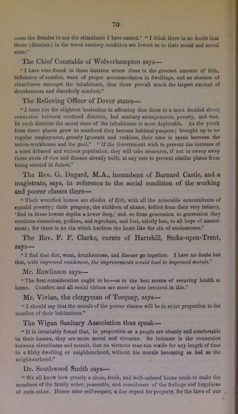 cause the females to use the stimulants I have named.’’ “ I think there is no doubt that those (districts) in the worst sanitary condition are lowest ns to their social and moral state.” The Chief Constable of Wolverhampton says— “ I have ever found in those districts where there is the greatest amount of filth, deficiency of comfort, want of proper accommodation in dwellings, and an absence of cleanliness amongst the inhabitants, that there prevail much the largest amount of drunkenness and disorderly conduct.” The Relieving Officer of Dover states— “ I have not the slightest hesitation in affirming that there is a most decided direct connexion between confined districts, bad sanitary arrangements, poverty, and vice. In such districts the moral state of the inhabitants is most deplorable. As the youth from these places grow to manhood they become habitual paupers; brought up to no regular employment, grossly ignorant and reckless, their time is spent between the union-workhouse and the gaol.” ” If the Government wish to prevent the increase of a most debased and vicious population, they will take measures, if not to sweep away these nests of vice and disease already built, at any rate to prevent similar places from being erected in future. The Rev. G. Dugard, M.A., ineumbent of Barnard Castle, and a magistrate, says, in referenee to the social condition of the working and poorer classes there— “ Their wretched homes are abodes of filth, with all the miserable concomitants of squalid poverty; their progeny, the children of shame, defiled from their very infancy, ‘ find in these lowest depths a lower deep,’ and so from generation to generation they continue shameless, godless, and reprobate, and lost, utterly lost, to all hope of amend- ment ; for there is no sin which hardens the heart like the sin of uncleanness.” The Rev. F. F. Clarke, curate of Hartshill, Stoke-upon-Trent, says— “ I find that dirt, want, drunkenness, and disease go together. I have no doubt but that, with improved residences, the improvements would lead to improved morals. Mr. Rawlinson says— “The first consideration ought to be—os to the best means of securing health at home. Comfort and all social virtues ore more or less involved in this.” ]\Ir. Vivian, the clergyman of Torquay, says— “ I should say that the morals of the poorer classes will be in strict proportion to the comfort of their habitations.” The Wigan Sanitary Association thus speak— “ It is invariably found that, in proportion as a people are cleanly and comfortable in their homes, they are more moral and virtuous. So intimate is the connexion between cleanliness and morals, that no virtuous man can reside for any length of time in a filthy dwelling or neighbourhood, without his morals becoming as bad os the neighbourhood.” Dr. Southwood Smith says— “ We all know how greatly a clean, fresh, and well-onlercd house tends to make the members of the family sober, peaceable, and considerate of the feelings and happiness of each other. Hence orise self-respect, a due regard for property, for the laws of our