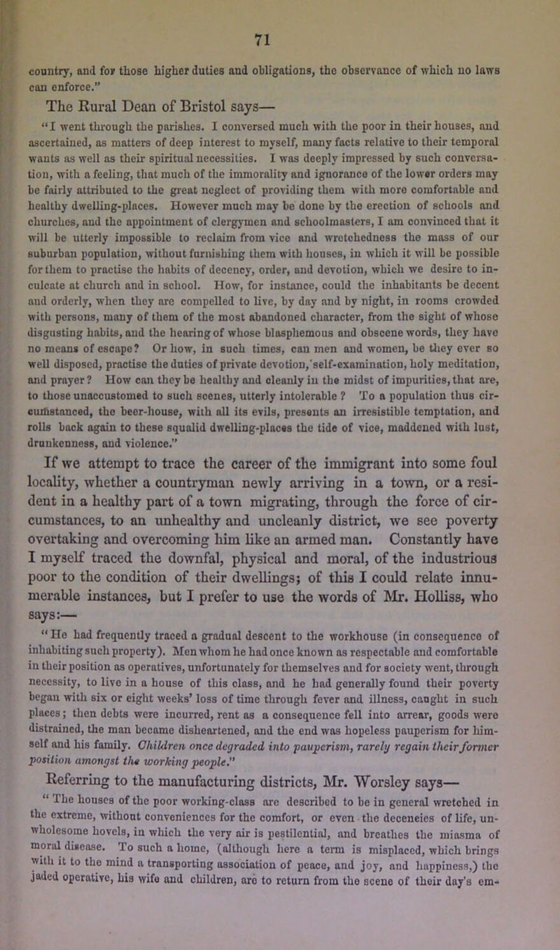 country, and for tliose higher duties and obligations, the observance of which no laws can enforce.” The Rural Dean of Bristol says— “I went through the parishes. I conversed much with the poor in their houses, and ascertained, as matters of deep interest to myself, many facts relative to their temporal wants as well as their spiritual necessities. I was deeply impressed by such conversa- tion, with a feeling, that much of the immorality and ignorance of the lower orders may be fairly attributed to the great neglect of providing them with more comfortable and healthy dwelling-places. However much may be done by the erection of schools and churches, and the appointment of clergymen and schoolmasters, I am convinced that it will be utterly impossible to reclaim from vice and wretchedness the moss of our suburban population, without furnishing them with houses, in which it will be possible for them to practise the habits of decency, order, and devotion, which we desire to in- culcate at church and in school. How, for insUmce, could the inhabitants be decent and orderly, when they are compelled to live, by day and by night, in rooms crowded with persons, many of them of the most abandoned character, from the sight of whose disgusting habits, and the hearing of whose blasphemous and obscene words, they have no means of escape? Or how, in such times, can men and women, be they ever so well disposed, practise the duties of private devotion,'self-examination, holy meditation, and prayer? How can they be healthy and cleanly in the midst of impurities, that ore, to those unaccustomed to such scenes, utterly intolerable ? To a population thus cir- cumstanced, the beer-house, with all its evils, presents an irresistible temptation, and rolls back again to these squalid dwelling-places the tide of vice, maddened with lust, drunkenness, and violence.” If we attempt to trace the career of the immigrant into some foul locality, whether a countryman newly arriving in a town, or a resi- dent in a healthy part of a town migrating, through the force of cir- cumstances, to an unhealthy and uncleanly district, we see poverty overtaking and overcoming him like an armed man. Constantly have I myself traced the downfal, physical and moral, of the industrious poor to the condition of their dwellings; of this I could relate innu- merable instances, but I prefer to use the words of Mr. Holliss, who says:— “ Ho had frequently traced a gradual descent to the workhouse (in consequence of inhabiting such property). Men whom he had once known os respectable and comfortable in their position as operatives, unfortunately for themselves and for society went, through necessity, to live in a house of this class, and he had generally found their poverty began with six or eight weeks’ loss of time through fever imd illness, canght in such places; then debts were incurred, rent as a consequence fell into arrear, goods were distrained, the man became disheartened, and the end was hopeless pauperism for him- self and his family. Children once degraded into pauperism, rarely regain theirformer position amongst the working people.” Referring to the manufacturing districts, Mr. Worsley says— “ The houses of the poor working-class ore described to be in general wretched in the extreme, without conveniences for the comfort, or even the decencies of life, un- wholesome hovels, in which the very air is pestilential, and breathes the miasma of moral disease. To such a home, (although here a term is misplaced, which brings with it to the mind a transporting association of peace, and joy, and happiness,) the jaded operative, his wife and children, are to return from the scene of their day’s em-