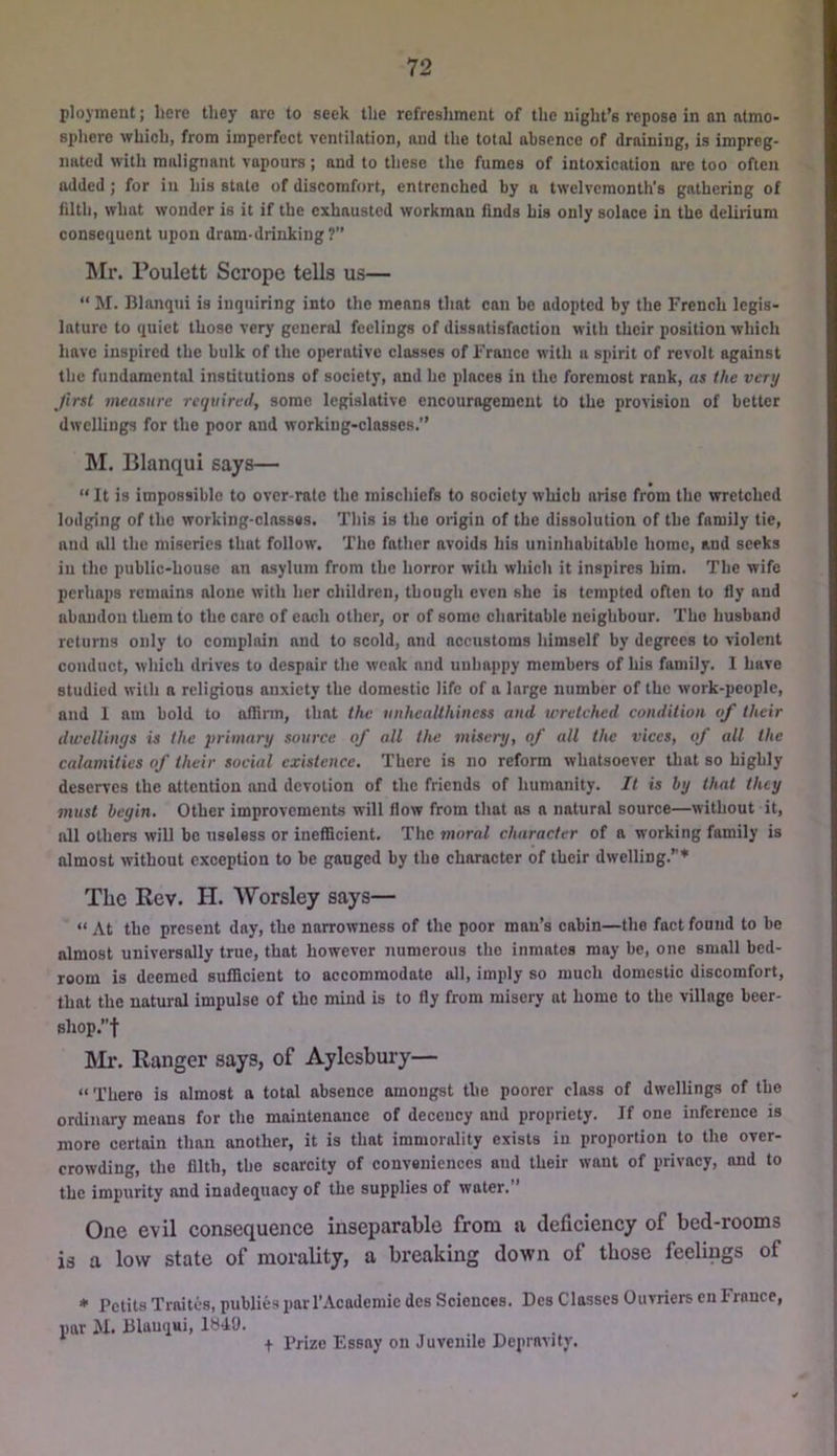 ployinent; here they are to seek the refreslimeut of the night’s repose in an atmo- sphere which, from imperfect ventilation, and the total absence of draining, is impreg- nated with malignant vapours; and to these the fumes of intoxication are too often added; for in his state of discomfort, entrenched by a twelvemonth’s gathering of filth, what wonder is it if the exhausted workman finds his only solace in the delirium consequent upon dram-drinking? !Mr. Poulett Scrope tells us— “ M. Blanqni is inquiring into the means that can be adopted by the French legis- lature to quiet those very general feelings of dissatisfaction with their position which have inspired the bulk of the operative classes of France with a spirit of revolt against the fundamental institutions of society, and he places in the foremost rank, as the very first measure required, some legislative encouragement to the provision of better dwellings for the poor and working-classes. M. Blanqui says— “ It is impossible to over-rale the mischiefs to society which arise from the wretched lodging of the working-classss. Tliis is the origin of the dissolution of the family tie, and all the miseries that follow. The father avoids his uninhabitable home, and seeks in the public-house an asylum from the horror with which it inspires him. The wife perhaps remains alone with her children, though even she is tempted often to fly and abandon them to the care of each other, or of some charitable neighbour. The husband returns only to complain and to scold, and accustoms himself by degrees to violent conduct, which drives to despair the weak and unhappy members of his family. I have studied with a religious anxiety the domestic life of a large number of the work-people, and 1 am bold to affinn, that the unheallhiness aud wretched condition of their dwellinys is the primary source of all the misery, of all the vices, of all the calamities of their social existence. There is no reform whatsoever that so highly deserves the attention and devotion of the friends of humanity. It is by that they 7nust begin. Other improvements will flow from that as a natural source—without it, all others will be useless or inefficient. The moral character of a working family is almost without exception to be gauged by the character of their dwelling.”* The Rev. H. AVorsley says— “ At the present day, the narrowness of the poor man’s cabin—the fact found to be almost universally true, that however numerous the inmates may be, one small bed- room is deemed sufficient to accommodate all, imply so much domestic discomfort, that the natural impulse of the mind is to fly from misery at home to the village beer- shop.”t Mr. Ranger says, of Aylesbury— “There is almost a total absence amongst the poorer class of dwellings of the ordinary means for the maintenance of decency and propriety. If one inference is more certain than another, it is that immorality exists in proportion to the over- crowding, the filth, the scarcity of conveniences aud their want of privacy, and to the impiirity and inadequacy of the supplies of water.” One evil consequence inseparable from a deficiency of bed-rooms is a low state of morality, a breaking down of those feelings of * Petits Traites, publics par I’Academiedcs Sciences. Dos Classes par M. Blanqui, IHdO. + Prize Essay on Juvenile Depravity. Ouvriers en France,