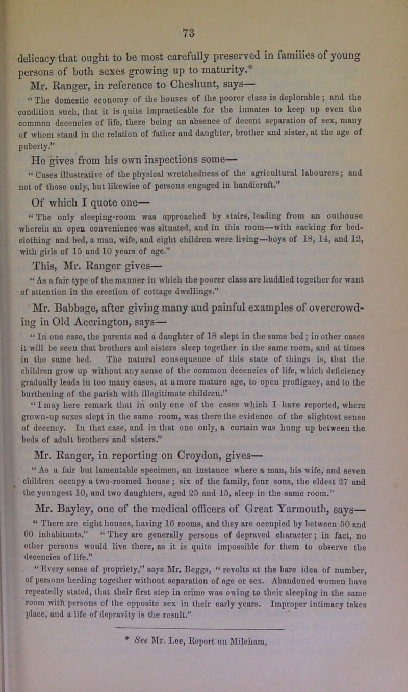 I delicacy that ought to be most carefully preserved in families of young persons of both sexes growing up to maturity.* ! Mr. Ranger, in reference to Cheshunt, says— : “The domestic economy of the houses of the poorer class is deplorable; and the condition such, that it is quite irapractieable for the inmates to keep up even the common decencies of life, there being an absence of decent separation of sex, many of whom stand in the relation of father and daughter, brother and sister, at the age of puberty.” He gives from his own inspections some— “Cases illustrative of the physical wretchedness of the agricultural labourers; aud not of those only, but likewise of persons engaged in handicraft.” Of which I quote one— “ The only sleeping-room was approached by stairs, leading from an outhouse wherein an open convenience was situated, and in this room—with sacking for bed- clothing and bed, a man, wife, and eight children were living—boys of 18, 14, and 12, with girls of 15 and 10 years of age. This, Mr. Ranger gives— ' “ As a fair type of the manner in which the poorer class are huddled together for want of attention in the erection of cottage dwellings.” ; Mr. Babbage, after giving many and painful examples of overcrowd- ing in Old Accrington, says— “ In one case, the parents and a daughter of 18 slept in the same bed; in other coses it will be seen that brothers and sisters sleep together in the same room, and at times in the same bed. The natural consequence of this state of things is, that the children grow up without any sense of the common decencies of life, which deficiency gradually leads in too many coses, at a more mature age, to open profligacy, and to the burtheuing of the parish with illegitimate children.” “ I may here remark that iii only one of the cases which I have reported, where grown-up sexes slept in the same room, was there the evidence of the slightest sense of decency. In that cose, and in that one only, a curtain was hung up between the beds of adult brothers and sisters.” Mr. Ranger, in reporting on Croydon, gives— “ As a fair but lamentable specimen, an instance where a man, his wife, and seven children occupy a two-roomed house; six of the family, four sons, the eldest 27 and the youngest 10, and two daughters, aged 25 and 15, sleep in the same room.” Mr. Bayley, one of the medical officers of Great Yarmouth, says— “ There arc eight houses, having 10 rooms, and they are occupied by between 50 and 00 inliabitants. “ They are generally persons of depraved character; in fact, no other persons would live there, ns it is quite impossible for them to observe the decencies of life.” “ Every sense of propriety,” says Mr. Beggs, “ revolts at the bare idea of number, of persons herding together without separation of age or sex. Abandoned women have repeatedly stated, that their first step in crime was owing to their sleeping in the same room with persons of the opposite sex in their early years. Improper intimacy takes place, and a life of depravity is the result.” * See Mr. Lee, Report on Milcham,