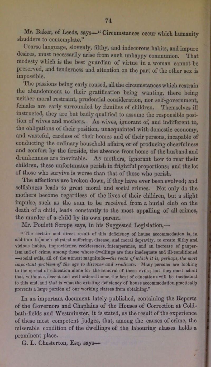Mr. Baker, of Leeds, says—“ Circumstances occur which humanity shudders to contemplate.” Coarse language, slovenly, filthy, and indecorous habits, and impure desires, must necessarily arise from such unhappy communion. That modesty which is the best guardian of virtue in a woman cannot be preserved, and tenderness and attention on the part of the other sex is im|)ossible. 1 he passions being early roused, all the circumstances which restrain the abandonment to their gratification being wanting, there being neither moral restraint, prudential consideration, nor self-government, females are early surrounded by families of children. Themselves ill instructed, they are but badly qualified to assume the responsible posi- tion of wives and mothers. As wives, ignorant of, and indifferent to, the obligations of their jiosition, unacquainted with domestic economy, and wasteful, careless ot their homes and of their persons, incapable of conducting the ordinary household affairs, or of producing cheerfulness and comfort by the fireside, the absence from home of the husband and drunkenness are inevitable. As mothers, ignorant how to rear their children, these unfortunates perish in frightful proportions; and the lot of those who survive is worse than that of those who perish. The affections are broken down, if they have ever been evolved; and selfishness leads to great moral and social crimes. Not only do the mothers become regardless of the lives of their children, but a slight impulse, such as the sum to be received from a burial club on the death of a child, leads constantly to the most appalling of all crimes, the murder of a child by its own parent. Mr. Poulett Scrope says, in his Suggested Legislation,— “ The certain and direct result of this deficiency of house accommodation is, in addition to'much physical suffering, disease, and moral depravity, to create filthy and vicious habits, improvidence, recklessness, intemperance, and an increase of pauper- ism and of crime, among those whose dwellings are thus inadequate and ill-conditioned —social evils, all of the utmost magnitude—the roots of which it is, perhaps, the most important problem of the age to discover and eradicate. Many persons are looking to the spread of education alone for the removal of these evils; but they must admit that, without a decent and well-ordered home, the best of educations will ho ineffectual to this end, and that is what the existing deficiency of house accommodation practically prevents a large portion of our working classes from obtaining. In an important document lately published, containing the Reports of the Governors and Chaplains of the Houses of Correction at Cold- bath-fields and Westminster, it is stated, as the result of the experience of these most competent judges, that, among the causes of crime, the miserable condition of the dwellings of the labouring classes holds a prominent place. G. L. Chesterton, Esq. says—