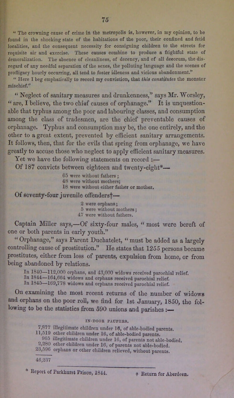 “ The crowning cause of crime in the metropolis is, however, in my opinion, to be found in the shocking state of the habitations of the poor, their confined and fetid localities, and the consequent necessity for consigning children to the streets for requisite air and exercise. These causes combine to produce a frightful state of demoralization. The absence of cleanliness, of decency, and of all decorum, the dis- regard of any needful separation of the sexes, the polluting language and the scenes of profligacy hourly occurring, all tend to foster idleness and vicious abandonment.” “ Here I beg emphatically to record my conviction, that this constitutes the monster mischief.” “ Neglect of sanitary measures and drunkenness,” says Mr, Worsley, “ are, I believe, the two chief causes of orphanage.” It is unquestion- able that typhus among the poor and labouring classes, and consumption among the class of tradesmen, are the chief preventable causes of orphanage. Typhus and consumption may be, the one entirely, and the other to a great extent, prevented by eflScient sanitary arrangements. It follows, then, that for the evils that spring from orphanage, we have greatly to accuse those who neglect to apply efficient sanitary measures. Yet we have the following statements on record :— Of 187 convicts between eighteen and twenty-eight*— C-5 were without fathers; 48 were without mothers; 18 were without either father or mother. Of seventy-four juvenile offendersf— 2 were orphans; 5 were without mothers; 47 were without fathers. Captain Miller says,—Of sixty-four males, “ most were bereft of one or both parents in early youth.” “ Orphanage,” says Parent Duchatelet, “ must be added as a largely controlling cause of prostitution.” He states that 1255 persons became prostitutes, either from loss of parents, expulsion from home, or from being abandoned by relations. In 1840—112,000 oi^hans, and 4.3,000 widows received parochial relief. In 1844—164,004 widows and orphans received parochial relief. In 1845—109,778 widows and orphans received parochial relief. On examining the most recent returns of the number of widows and orphans on the poor roll, we find for 1st January, 1850, the fol- lowing to be the statistics from 590 unions and parishes — IN-DOOB PACrEBS. 7,877 illegitimate children under 16, of able-bodied parents. 11,519 other children under 16, of able-bodied parents. 905 illegitimate children under 10, of parents not able-bodied. 2,280 other children under 10, of parents not able-bodied. 23,590 orphans or other children relieved, without parents. 40,237 * Report of Parkhurst Prison, 1844. t Return for Aberdeen.