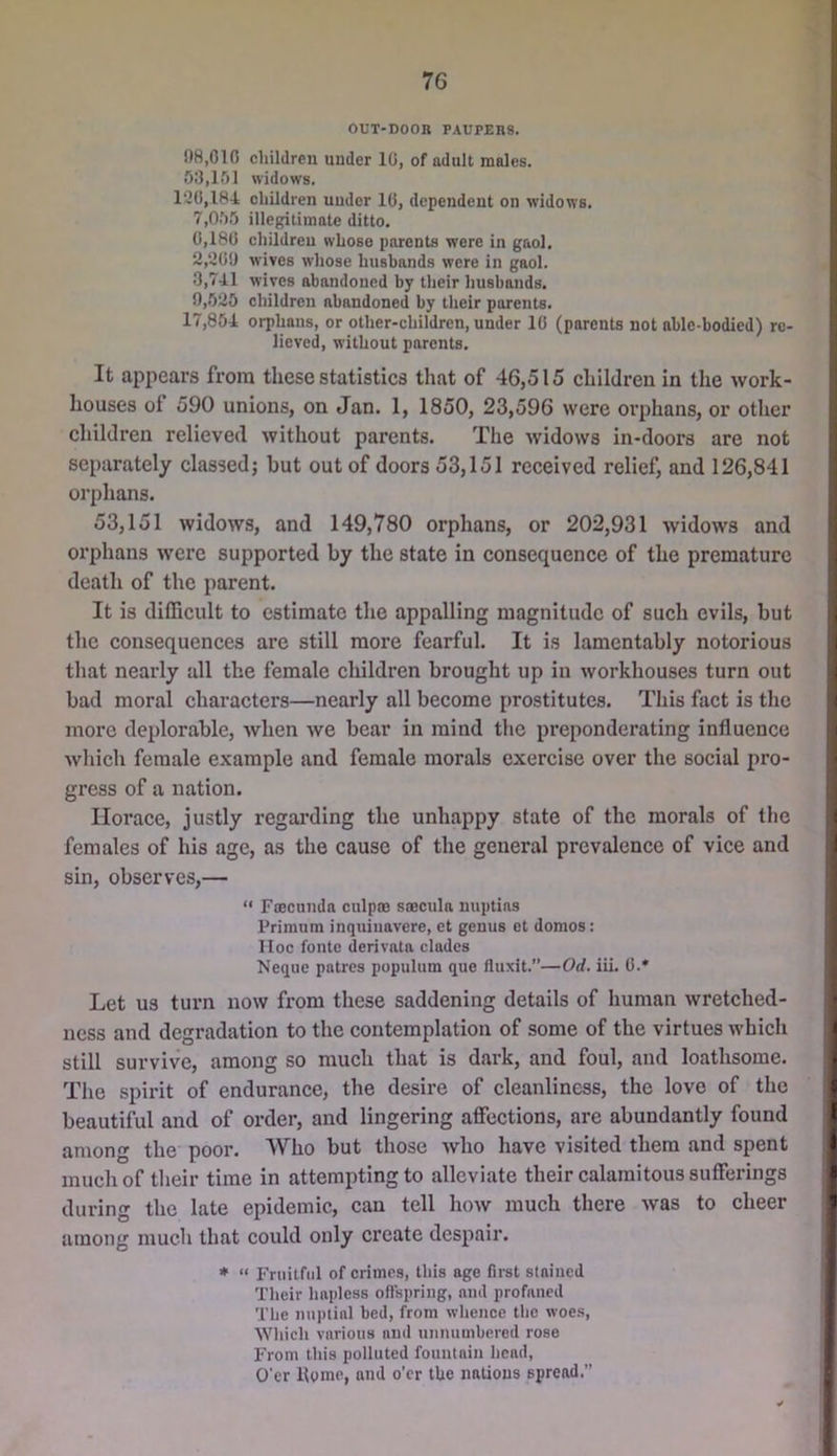 OUT-DOOR PAUPERS. 08,010 children under 10, of adult males, 53,151 widows. l'-20,184 children under 10, dependent on widows. 7,055 illegitimate ditto. 0,180 children whose parents were in gaol. 2,200 wives whose husbands were in gaol. 3,741 wives abandoned by their husbands. 0,525 children abandoned by their parents. 17,854 orphans, or other-children, under 10 (parents not able-bodied) re- lieved, without parents. It appears from these statistics that of 46,515 children in the work- houses of 590 unions, on Jan. 1, 1850, 23,596 were orphans, or other children relieved without parents. The widows in-doors are not separately classed j but out of doors 53,151 received relief, and 126,841 orphans. 53,151 widows, and 149,780 orphans, or 202,931 widows and orphans were supported by the state in consequence of the premature death of the parent. It is difficult to estimate the appalling magnitude of such evils, but the consequences are still more fearful. It is lamentably notorious that nearly all the female children brought up in workhouses turn out bad moral characters—nearly all become prostitutes. This fact is the more deplorable, Avhen we bear in mind the preponderating influence which female example and female morals exercise over the social pro- gress of a nation. Horace, justly regai’ding the unhappy state of the morals of the females of his age, as the cause of the general prevalence of vice and sin, observes,— “ Foecunda culpro saecula nuptias Primum inquiuavere, et genus ot domes; Hoc fontc derivata clades Neque patres populum que fluxit.—Od. iii. C.* Let US turn now from these saddening details of human wretched- ness and degradation to the contemplation of some of the virtues which still survive, among so much that is dark, and foul, and loathsome. The spiidt of endurance, the desire of cleanliness, the love of the beautiful and of order, and lingering affections, are abundantly found among the poor. Who but those who have visited them and spent much of their time in attempting to alleviate their calamitous sufferings during the late epidemic, can tell how much there was to cheer among much that could only create despair. *  Fruitful of crimes, this age first stained Their hapless oflspriiig, and profaned The iinplial bed, from whence the woes, AVhicli various and unnumbered rose From this polluted fountain head, O’er Home, and o'er the nations spread.”