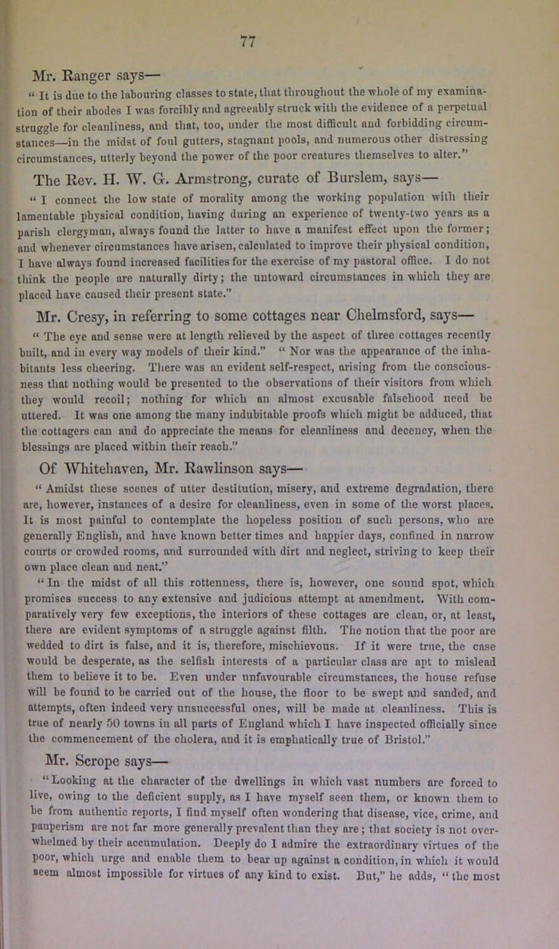Mr. Eanger says— “ It is due to the labouring classes to state, that throughout the whole of niy examina- tion of their abodes I was forcibly and agreeably struck with the evidence of a perpetual struggle for cleanliness, and that, too, under the most difficult and forbidding circum- stances—in the midst of foul gutters, stagnant pools, and numerous other distressing circumstances, utterly beyond the power of the poor creatures themselves to alter.” The Rev. H. W. G. Armstrong, curate of Burslem, says— “ I connect the low state of morality among the working population with their lamentable physical condition, having during an experience of twenty-two years as a parish clergyman, always found the latter to have a manifest effect upon the former; and whenever circumstances have arisen, calculated to improve their physical condition, I have always found increased facilities for the exercise of my pastoral office. I do not think the people are naturally dirty; the untoward circumstances in which they are placed have caused their present state. Mr. Cresy, in referring to some cottages near Chelmsford, says— “ The eye and sense were at length relieved by the aspect of three cottages recently built, and in every way models of their kind.” “ Nor was the appearance of the inha- bitants less cheering. There was an evident self-respect, arising from the conscious- ness that nothing would be presented to the observations of their visitors from which they would recoil; nothing for which an almost excusable falsehood need be uttered. It was one among the many indubitable proofs which might be adduced, that the cottagers can and do appreciate the means for cleanliness and decency, when the blessings are placed witbin their reach.” Of Whitehaven, Mr. Rawlinson says— “ Amidst these scenes of utter destitution, misery, and extreme degradation, there are, however, instances of a desire for cleanliness, even in some of the worst places. It is most painful to contemplate the hopeless position of such persons, who are generally English, and have known better times and happier days, confined in narrow courts or crowded rooms, and surrounded with dirt and neglect, striving to keep their own place clean and neat.” “ In the midst of all this rottenness, there is, however, one sound spot, which promises success to any extensive and judicious attempt at amendment. With com- paratively very few exceptions, the interiors of these cottages are clean, or, at least, there are evident symptoms of a struggle against filth. The notion that the poor are wedded to dirt is fidse, and it is, therefore, mischievous. If it were true, the case would be desperate, as the selfish interests of a particular class are apt to mislead them to believe it to be. Even under unfavourable circumstances, the house refuse will be found to be carried out of the house, the floor to be swept and sanded, and attempts, often indeed very unsuccessful ones, will be made at cleanliness. This is true of nearly 50 towns in all parts of England which I have inspected officially since the commencement of the cholera, and it is emphatically true of Bristol. Mr. Scrope says— “ Looking at the character of the dwellings in which vast numbers are forced to live, owing to the deficient supply, as I have myself seen them, or known them to be from authentic reports, I find myself often wondering that disease, vice, crime, and pauperism are not far more generally prevalent than they are; that society is not over- whelmed by their accumulation. Deeply do I admire the extraordinary virtues of the poor, which urge and enable them to bear up against a condition, in which it would seem almost impossible for virtues of any kind to exist. But,” he adds, “ the most