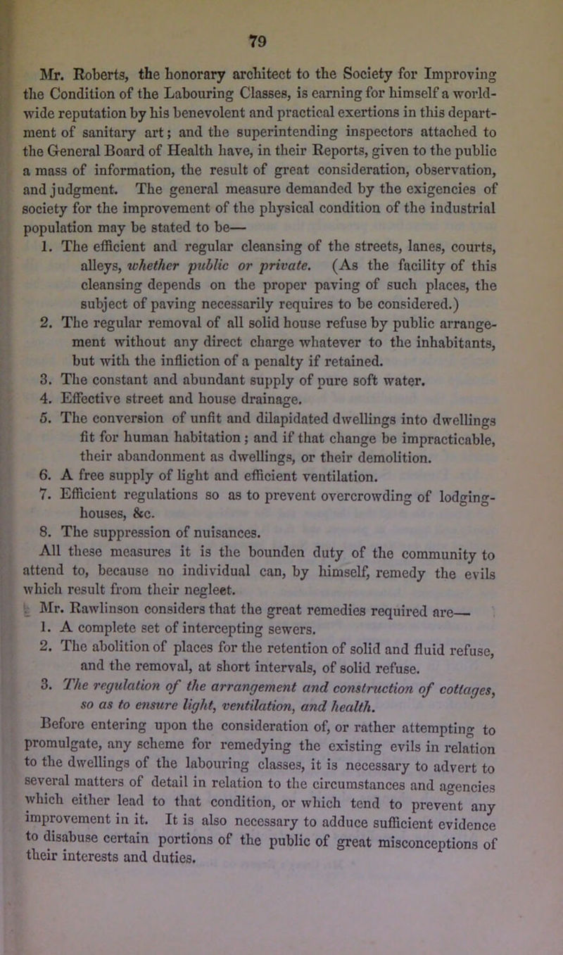 ]\Ir. Roberts, the honorary architect to the Society for Improving tlie Condition of the Labouring Classes, is earning for himself a world- wide reputation by his benevolent and practical exertions in this depart- ment of sanitaiy art; and the superintending inspectors attached to the General Board of Health have, in their Reports, given to the public a mass of information, the result of great consideration, observation, and judgment. The general measure demanded by the exigencies of society for the improvement of the physical condition of the industrial population may be stated to be— 1. The efficient and regular cleansing of the streets, lanes, courts, alleys, whether public or private. (As the facility of this cleansing depends on the proper paving of such places, the subject of paving necessarily requires to be considered.) 2. The regular removal of all solid house refuse by public arrange- ment without any direct charge whatever to the inhabitants, but with the infliction of a penalty if retained. 3. The constant and abundant supply of pure soft water. 4. Effective street and house drainage. 5. The conversion of unfit and dilapidated dwellings into dwellings fit for human habitation; and if that change be impracticable, their abandonment as dwellings, or their demolition. 6. A free supply of light and efficient ventilation. 7. Efficient regulations so as to prevent overcrowding of lodirin- houses, &c. 8. The suppression of nuisances. All these measures it is the bounden duty of the community to attend to, because no individual can, by himself, remedy the evils which result from their negleet. fc Mr. Rawlinson considers that the great remedies required are 1. A complete set of intercepting sewers. 2. The abolition of places for the retention of solid and fluid refuse, and the removal, at short intervals, of solid refuse. 3. The regulation of the arrangement and construction of cottages, so as to ensure light, ventilation, and health. Before entering upon the consideration of, or rather attempting to promulgate, any scheme for remedying the existing evils in relation to the dwellings of the labouring classes, it is necessary to advert to several matters of detail in relation to the circumstances and agencies which either lead to that condition, or which tend to prevent any improvement in it. It is also necessary to adduce sufficient evidence to disabuse certain portions of the public of great misconceptions of their interests and duties.