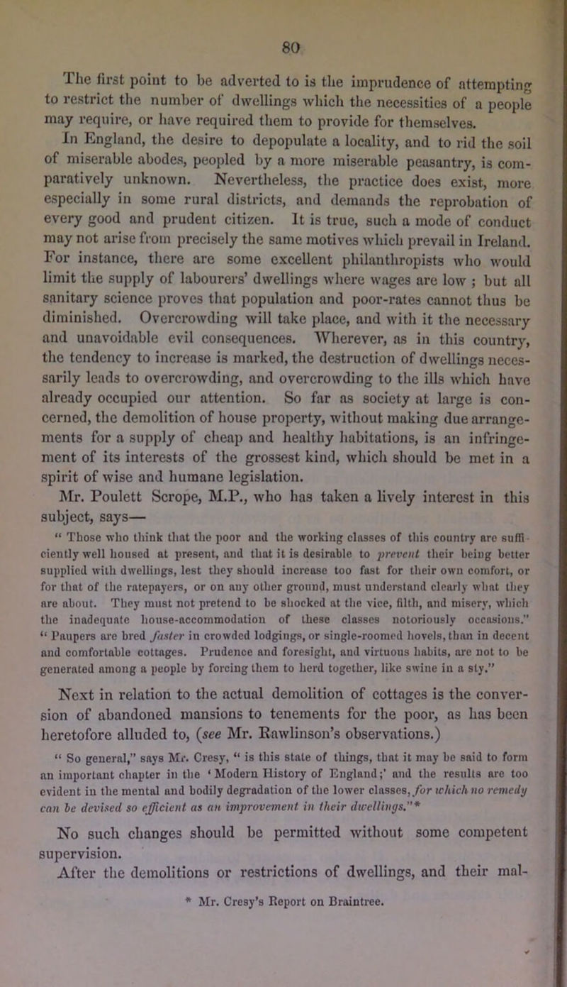 The first point to be adverted to is the imprudence of attempting to restrict tlie number of dwellings which the necessities of a people may require, or have required them to provide for themselves. In England, the desire to depopulate a locality, and to rid the soil of miserable abodes, peopled by a more miserable peasantry, is com- paratively unknown. Nevertheless, the practice does exist, more especially in some rural districts, and demands the reprobation of every good and prudent citizen. It is true, such a mode of conduct may not arise from precisely the same motives which prevail in Ireland. For instance, there are some excellent philanthropists who would limit the supply of labourers’ dwellings where wages are low ; but all sanitary science proves that population and poor-rates cannot thus be diminished. Overcrowding will take place, and with it the necessary and unavoidable evil consequences. Wherever, as in this country, the tendency to increase is marked, the destruction of dwellings neces- sarily leads to overcrowding, and overcrowding to the ills which have already occupied our attention. So far as society at large is con- cerned, the demolition of house property, without making due arrange- ments for a supply of cheap and healthy habitations, is an infringe- ment of its interests of the grossest kind, which should be met in a spirit of wise and humane legislation. Mr. Poulett Scrope, M.P., who has taken a lively interest in this subject, says— “ Those 'n'lio think that the poor and the working classes of this country arc sufTi- cientlywell housed at present, and that it is desirable to ^jrercH/ their being better supplied with dwellings, lest they should increase too fast for their own comfort, or for thot of the ratepayers, or on any other ground, must understand clearly what they are about. They must not pretend to be shocked at the vice, filth, and misery, which the inadequate house-accommodation of these classes notoriously occasions. “ Paupers are bred faster in crowded lodgings, or single-roomed hovels, than in decent and comfortable cottages. Prudence and foresight, and virtuous habits, arc not to be generated among a people by forcing them to herd together, like swine in a sty.’’ Next in relation to the actual demolition of cottages is the conver- sion of abandoned mansions to tenements for the poor, as has been heretofore alluded to, {see Mr. Eawlinson’s observations.) “ So general,” says Mr. Cresy, “ is this state of things, that it may be said to form an important chapter in the ‘Modern History of England;’ and the results are too evident in the mental and bodily degradation of the lower classes,,/br which tio remedy can he devised so efficient as an improvement in their dwellings.* No such changes should be permitted without some competent supervision. After the demolitions or restrictions of dwellings, and their mal- * Mr. Cresy’s Report on Braintree.