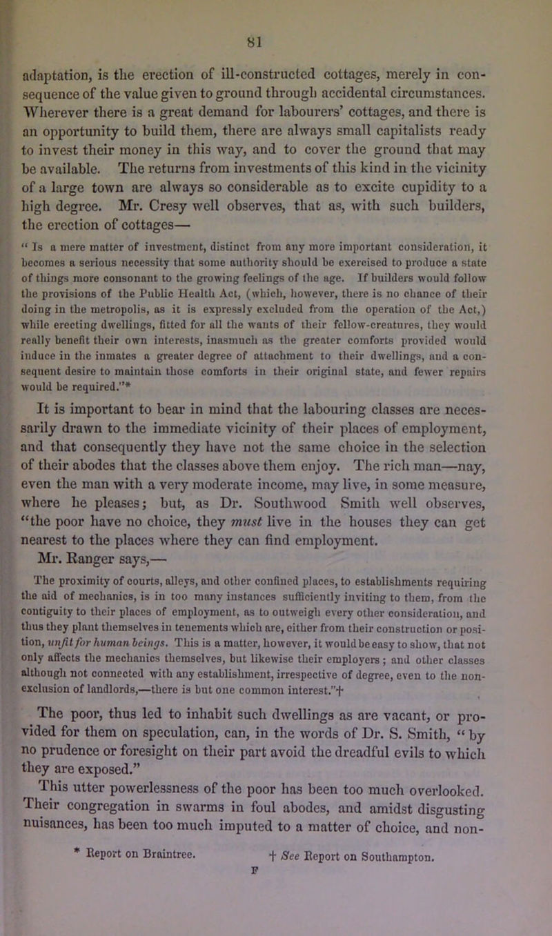 adaptation, is tlie erection of ill-constructed cottages, merely in con- sequence of the value given to ground through accidental circumstances. Wlierever there is a great demand for labourers’ cottages, and there is an opportunity to build them, there are always small capitalists ready to invest their money in this way, and to cover the ground that may be available. The returns from investments of this kind in the vicinity of a large town are always so considerable as to excite cupidity to a high degree. Mr. Cresy well observes, that as, with such builders, the erection of cottages— “ Is a mere matter of investment, distinct from any more important consideration, it becomes a serious necessity that some authority should be exercised to produce a state of things more consonant to the growing feelings of the age. If builders would follow the provisions of the Public Health Act, (which, however, there is no chance of their doing in the metropolis, as it is expressly excluded from the operation of the Act,) while erecting dwellings, fitted for all the wants of their fellow-creatures, they would really benefit their own interests, inasmuch ns the greater comforts provided would induce in the inmates a greater degree of attachment to their dwellings, and a con- sequent desire to maintain those comforts in their original state, and fewer repairs would be required.”* It is important to beai’ in mind that the labouring classes are neces- sarily drawn to the immediate vicinity of their places of employment, and that consequently they have not the same choice in the selection of their abodes that the classes above them enjoy. The rich man—nay, even the man with a very moderate income, may live, in some measure, where he pleases; but, as Dr. Southwood Smith well observes, “the poor have no choice, they must live in the houses they can get nearest to the places where they can find employment. Mr. Ranger says,— The proximity of courts, alleys, and other confined places, to establishments requiring the aid of mechanics, is in too many instances sufiiciently inviting to them, from the contiguity to their places of employment, as to outweigh every other consideration, and thus they plant themselves in tenements which are, either from their construction or posi- tion, xinjilfor human beings. This is a matter, however, it would be easy to show, that not only afifects the mechanics themselves, but likewise their employers; and other classes although not connected with any establishment, irrespective of degree, even to the non- exclusion of landlords,—there is but one common interest.+ The poor, thus led to inhabit such dwellings as are vacant, or pro- vided for them on speculation, can, in the words of Dr. S. Smith, “ by no prudence or foresight on their part avoid the dreadful evils to which they are exposed.” This utter powerlessness of the poor has been too much overlooked. Their congregation in swarms in foul abodes, and amidst disgusting nuisances, has been too much imputed to a matter of choice, and non- * Eeport on Braintree. f See Deport on Southampton. P