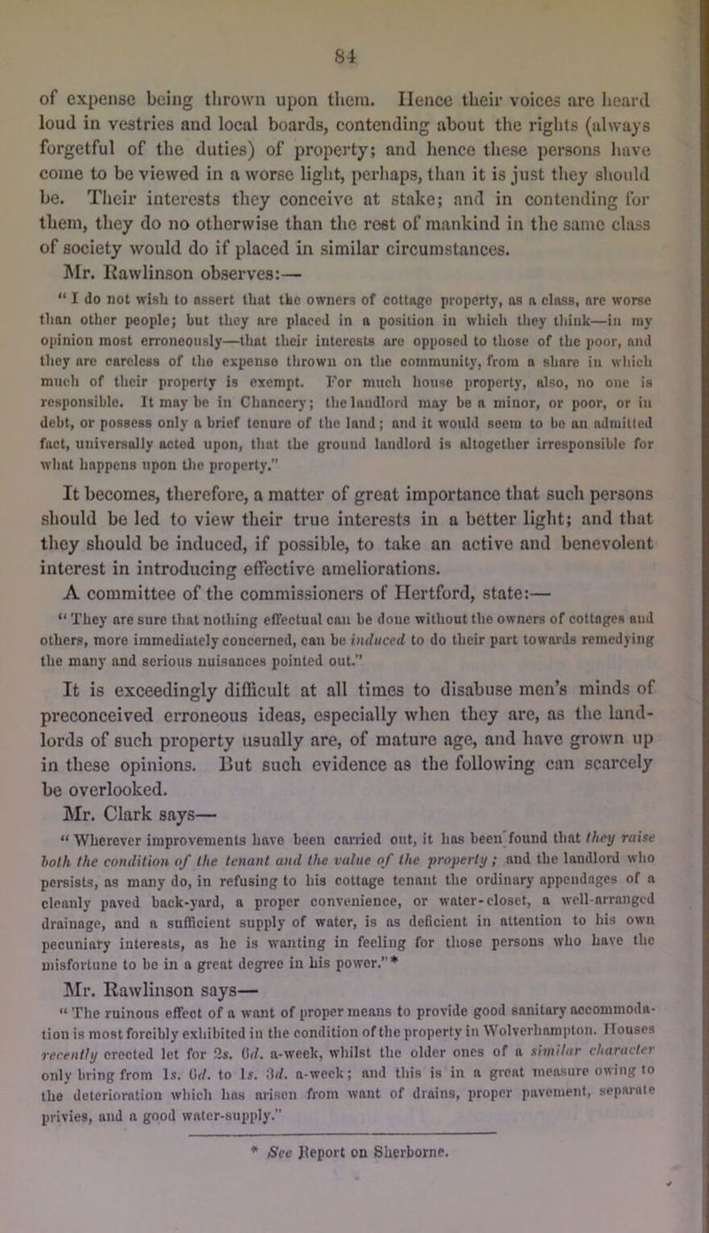 of expense being thrown upon them. lienee their voices are heard loud in vestries and local boards, contending about the rights (always forgetful of the duties) of property; and lienee these persons have come to be viewed in a worse light, perhaps, than it is just they should be. Their interests they conceive at stake; and in contending fur them, they do no otherwise than the rest of mankind in the same class of society would do if placed in similar circumstances. Mr. Rawlinson ob.serves:— “ I do not wish to nsaert that the owners of cottage property, as a class, are worse than other people; but they nre placed in a position in which they think—in niy opinion most en'oneously—that their interests are opposed to those of the poor, and they are careless of the expense thrown on the community, from a share in which much of their property is exempt. For much house property, also, no one is responsible. It may be in Chancerj; the landlord may ben minor, or poor, or in debt, or possess only a brief tenure of the land; and it would seem to be an admitted fact, universally acted upon, that the ground landlord is altogether irresponsible for what happens upon tlie property.” It becomes, therefore, a matter of great importance that such persons .should be led to view their true interests in a better light; and that they should be induced, if possible, to take an active and benevolent interest in introducing effective ameliorations. A committee of the commissioners of Hertford, state:— “ They nre sure that nothing effectual can be done without the owners of cottages aud others, more immediately concerned, can be induced to do their part towards remedying the many and serious uuisauces pointed out.” It is exceedingly difficult at all times to disabuse men’s minds of preconceived erroneous ideas, especially when they are, as the land- lords of such property usually are, of mature age, and have grown up in these opinions. But such evidence as the following can scarcely be overlooked. Mr. Clark says— “ Wherever improvements have been carried out, it has been found that (hey raise loth the condition of the tenant and the value of the property ; and the landlord who pereists, as many do, in refusing to his cottage tenant the ordinary appendages of a cleanly paved back-yard, a proper convenience, or water-closet, a well-arranged drainage, and a sufficient supply of water, is as deficient in attention to his own pecuniary interests, ns he is wanting in feeling for those persons who have the misfortune to be in a great degree in his power.”* Mr. Rawlinson says— “ The ruinous effect of a want of proper means to provide good sanitary accommoda- tion is most forcibly exhibited in the condition of the property in \\ olverham|)ton. Houses recently erected let for 2s. 0(/. a-week, whilst the older ones of a similar character only bring from l.s. (id. to Is. .'h/. a-week; and this is in a great measure owing to the deterioration which has arisen from want of drains, proper pavement, separate privies, and a good water-supply.” * See Jleport on Sherborne.