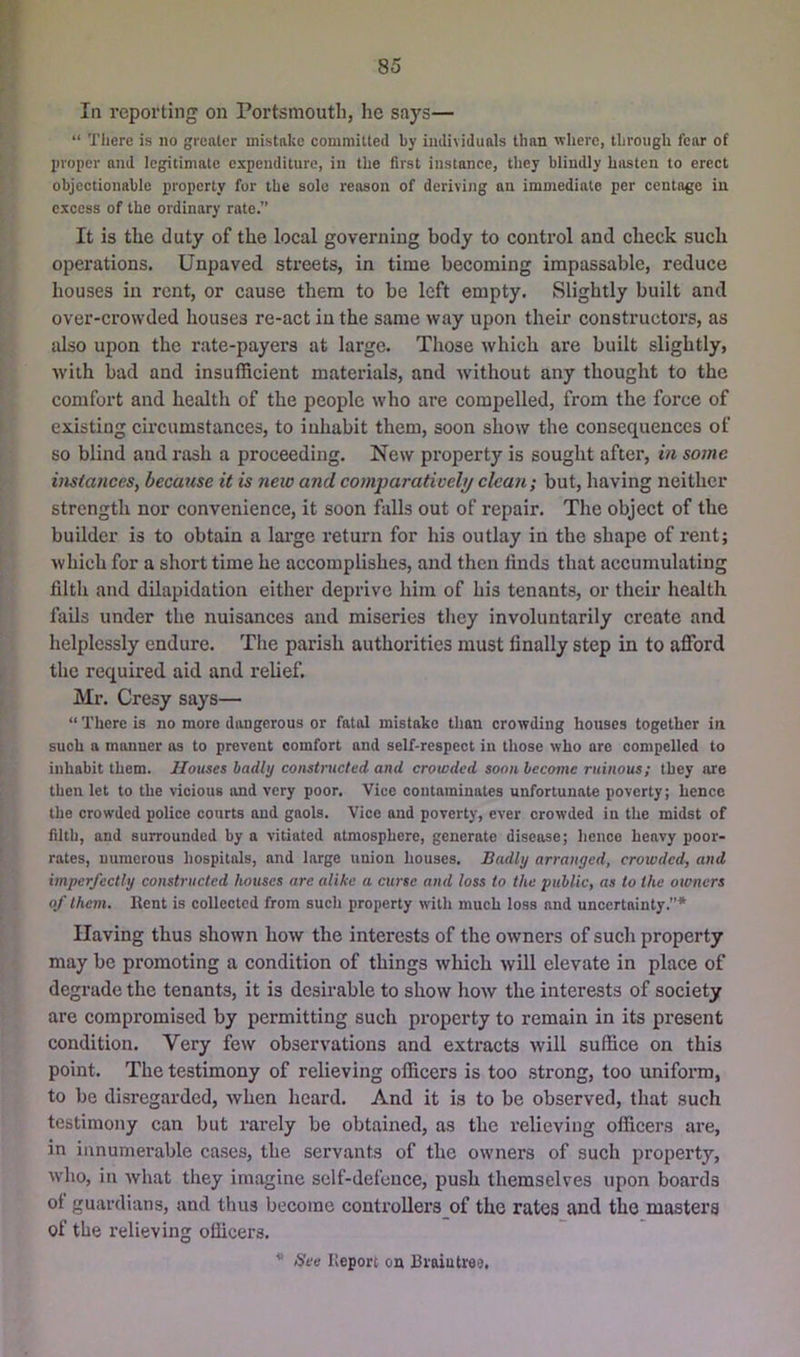 85 [•' In reporting on Portsmouth, he says— t, “ Tliere is no greater mistake comrailted by individuals than where, through fear of proper and legitimate expenditure, in the first instance, they blindly hasten to erect objectionable property for the sole reason of deriving an immediate per centoge in excess of the ordinary rate.” It is the duty of the local governing body to control and check such operations. Unpaved streets, in time becoming impassable, reduce houses in rent, or cause them to be left empty. Slightly built and over-crowded houses re-act in the same way upon their constructors, as also upon the rate-payers at large. Those which are built slightly, with bad and insufficient materials, and without any thought to the comfort and health of the people who are compelled, from the force of existing circumstances, to inhabit them, soon show the consequences of so blind and rash a proceeding. New property is sought after, in some instances, because it is new and comparatively clean; but, having neither strength nor convenience, it soon falls out of repair. The object of the builder is to obtain a lai'ge return for his outlay in the shape of rent; which for a short time he accomplishes, and then finds that accumulating filth and dilapidation either deprive him of his tenants, or their health fails under the nuisances and miseries they involuntarily create and helplessly endure. The parish authorities must finally step in to afford the required aid and relief. Mr. Cresy says— “ There is no more dangerous or fatal mistake than crowding houses together in such a manner os to prevent comfort and self-respect in those who are compelled to inhabit them. Houses badly constructed and crowded soon become ruinous; they are then let to the vicious and very poor. Vice contaminates unfortunate poverty; hence the crowded police courts and gaols. Vice and poverty, ever crowded in the midst of filth, and surrounded by a vitiated atmosphere, generate disease; hence heavy poor- rates, numerous hospitals, and large union houses. Badly arranged, crowded, and imperfectly constructed houses are alike a curse and loss to the public, as to the owners of them. Kent is collected from such property with much loss and uncertainty.”* Having thus shown how the interests of the owners of such property may be promoting a condition of things which will elevate in place of degrade the tenants, it is desirable to show how the interests of society are compromised by permitting such property to remain in its present condition. Very few observations and extracts will suffice on this point. The testimony of relieving officers is too strong, too uniform, to be disregarded, when heard. And it is to be observed, that such testimony can but rarely be obtained, as the relieving officers are, in innumerable cases, the servants of the owners of such property, who, in Avhat they imagine self-defence, push themselves upon boards ot guardians, and thus become conti’ollers of the rates and the masters of the relieving officers. * See Keporc on Braiutrej,