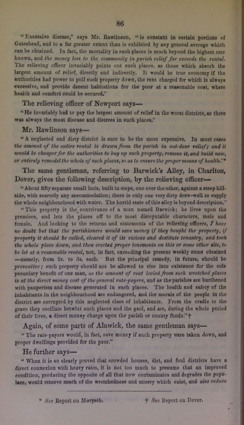“Excessive disease, says Mr. Rawlinsou, “is constant in certain portions of Gateshead, and to a far greater extent than is exhibited by any general average which can be obtained. In fact, the mortality in such places is much beyond the highest rate known, and the money loss to the community in parish relief far exceeds the rental. The relieving officer invariably points out such places, as those which absorb the largest amount of relief, directly and indirectly. It would be true economy if the authorities had power to pull such property down, the rent charged for which is always excessive, aud provide decent habitations for the poor at a reasonable cost, where health and comfort could be secured.” The relieving officer of Newport says— “ He invariably had to pay the largest amount of relief in the worst districts, as there was always the most disease and distress in such places. Mr. Rawlinson says— “ A neglected and dirty district is sure to be the most expensive. In most coses the amount of the entire rental is drawn from the parish in out-door relief; and it would he cheaper for the authorities to buy up such property, remove it, and build neto, or entirely remodel the whole of such places, so us to ensure the proper means of health.’’* The same gentleman, referring to Barwick’s Alley, in Charlton, Dover, gives the following description, by the relieving officer— “ About fifty separate small huts, built in steps, one over the other, against a steep hill- side, with scarcely any accommodation; there is only one very dirty draw-well to supply the whole neighbourhood with water. The horrid state of this alley is beyond description.” “This property is the^contrivance of a man named Barwick; he lives upon the premises, and lets the places off to the most disreputoble characters, male and female. And looking to the returns and statements of the relieving officers, I have no doubt but that the parishioners would save money if they bought the property, f property it should he called, cleared it of its vicious and destitute tenantry, and took the whole place down, and then erected proper tenements on this or some other site, to he let at a reasonable rental, not, in fact, exceeding the present weekly sums obtained —namely, from 2». to 3«. each. But the principal remedy, in future, should be preventive; such property should not be allowed to rise into existence for the sole pecuniary benefit of one man, as the amount of rent levied from such wretched places is at the direct money cost of the general rate-payers, and ns the parishes are burthened with pauperism and disease generated in such places. The health and safety of the inhabitants in the neighbourhood are endangered, and the morals of the people in the district are corrupted by this neglected class of inhabitants. From the cradle to the grave they oscillate betwixt such places and the gaol, and are, during the whole period of their lives, a direct money charge upon the parish or county funds.”f Again, of some parts of Alnwick, the same gentleman says— “ The rate-payers would, in fact, save money if such property were taken down, and proper dwellings provided for the poor. He further says— “ When it is so clearly proved that crowded houses, dirt, and foul districts have a direct connexion with heavy rates, it is not too much to presume that an improved condition, producing the opposite of all that now contaminates and degrades the popu- lace, would remove much of the wretchedness and misery which exist, and also reduce * See Report on Morpeth, t See Report on Dover.