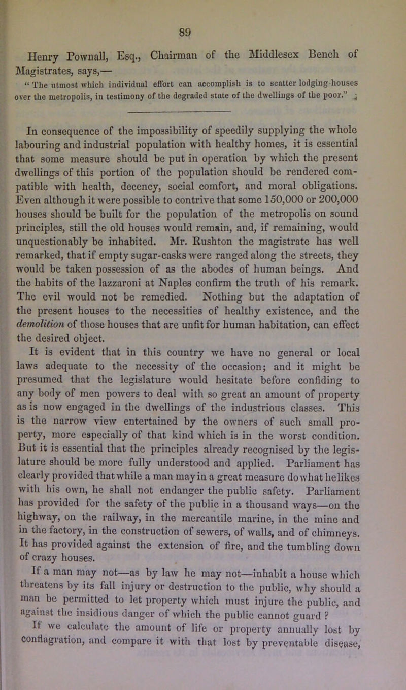 Henry Pownall, Esq., Chairman of the Middlesex Bench of Magistrates, says,— “ The utmost which indiTidual effort can accomplish is to scatter lodging houses over the metropolis, in testimony of the degraded state of the dwellings of the poor.” ^ In consequence of the impossibility of speedily supplying the Avhole labouring and industrial population with healthy homes, it is essential that some measure should be put in operation by which the present dwellings of this portion of the population should be rendered com- patible with health, decency, social comfort, and moral obligations. Even although it were possible to contrive that some 150,000 or 200,000 houses should be built for the population of the metropolis on sound principles, still the old houses would remain, and, if remaining, would unquestionably be inhabited. Mr. Rushton the magistrate has well remarked, that if empty sugar-casks were ranged along the streets, they would be taken possession of as the abodes of human beings. And the habits of the lazzaroni at Naples confirm the truth of his remark. The evil would not be remedied. Nothing but the adaptation of the present houses to the necessities of healthy existence, and the demolition of those houses that are unfit for human habitation, can effect the desired object. It is evident that in this country we have no general or local laws adequate to the necessity of the occasion; and it might be presumed that the legislature would hesitate before confiding to any body of men powers to deal with so great an amount of property as is now engaged in the dwellings of the industrious classes. This is the narrow view entertained by the owners of such small pro- perty, more especially of that kind which is in the worst condition. But it is essential that the principles already recognised by the legis- lature should be more fully understood and applied. Parliament has clearly provided that while a man may in a great measure do what helikes with his own, he shall not endanger the public safety. Parliament has provided for the safety of the public in a thousand ways—on the highway, on the railway, in the mercantile marine, in the mine and in the factory, in the construction of sewers, of walls, and of chimneys. It has provided against the extension of fire, and the tumbling down of crazy houses. If a man may not—as by law he may not—inhabit a house which threatens by its fall injury or destruction to the public, why should a man be permitted to let property which must injure the public, and against the insidious danger of which the public cannot guard ? It we calculate the amount of life or property annually lost by conflagration, and compare it with that lost by preventable disease,
