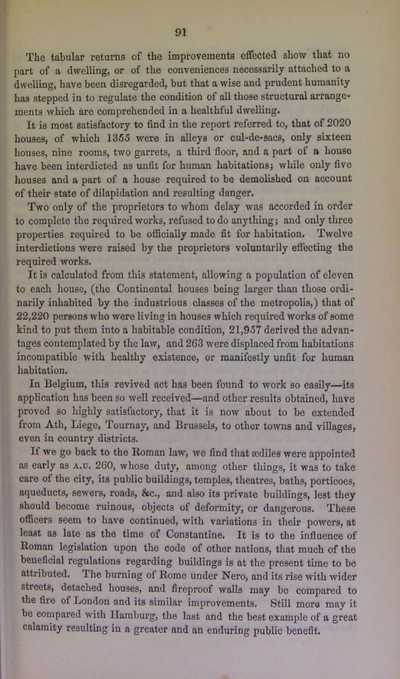 The tabular returns of the improvements effected show that no part of a dwelling, or of the conveniences necessarily attached to a dwelling, have been disregarded, but that a wise and prudent humanity has stepped in to regulate the condition of all those structural an’ange- ments which are comprehended in a healthful dwelling. It is most satisfactory to find in the report referred to, that of 2020 houses, of which 1355 were in alleys or cul-de-sacs, only sixteen houses, nine rooms, two garrets, a third floor, and a part of a house have been interdicted as unfit for human habitations} while only five houses and a part of a house required to be demolished on account of their state of dilapidation and resulting danger. Two only of the proprietors to whom delay was accorded in order to complete the required works, refused to do anything; and only three properties required to be officially made fit for habitation. Twelve interdictions were raised by the proprietors voluntarily effecting the required works. It is calculated from this statement, allowing a population of eleven to each house, (the Continental houses being larger than those ordi- narily inhabited by the industrious classes of the metropolis,) that of 22,220 persons who were living in houses which required works of some kind to put them into a habitable condition, 21,957 derived the advan- tages contemplated by the law, and 263 were displaced from habitations incompatible with healthy existence, or manifestly unfit for human habitation. In Belgium, this revived act has been found to work so easily—its application has been so well received—and other results obtained, have proved so highly satisfactory, that it is now about to be extended from Ath, Liege, Tournay, and Brussels, to other towns and villages, even in country districts. If we go back to the Roman law, we find that a2diles were appointed as early as a.u. 260, whose duty, among other things, it was to take care of the city, its public buildings, temples, theatres, baths, porticoes, aqueducts, sewers, roads, &c., and also its private buildings, lest they should become ruinous, objects of deformity, or dangerous. These officers seem to have continued, with variations in their powers, at least as late as the time of Constantine. It is to the influence of Roman legislation upon the code of other nations, that much of the beneficial regulations regarding buildings is at the present time to be attributed. The burning of Rome under Nero, and its rise with wider streets, detached houses, and fireproof walls may be compared to the fire of London and its similar improvements. Still more may it be compared with Ilambui’g, the last and the best example of a great calamity resulting in a greater and an enduring public benefit.