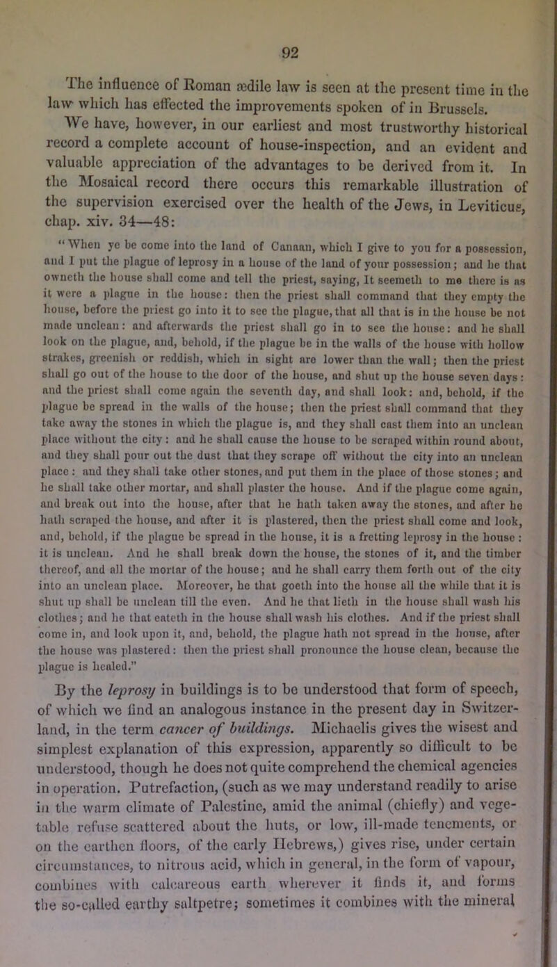 The influence of Roman tedlle law is seen at the present time in the law which has efiected the improvements spoken of in Brussels. We have, however, in our earliest and most trustworthy historical record a complete account of house-inspection, and an evident and valuable appreciation of the advantages to be derived from it. In the Mosaical record there occurs this remarkable illustration of the supervision exercised over the health of the Jews, in Leviticus, chap. xiv. 34—48: “ Wlieii ye be corue into the land of Canaan, which I give to you for a possession, and 1 put the plague of leprosy in a house of the land of your possession; and he thot owncth the house shall come and tell the priest, saying. It seemeth to me there is ns it were n jdague in the house: then the priest shall command that they empty the house, before the priest go into it to see the plague, that all that is in the house be not made unclean: and afterwards the priest shall go in to see the house; and he shall look on the plague, and, behold, if the plague be in the walls of the house with hollow strakes, greenish or reddish, which in sight are lower than the wall; then the priest shall go out of the house to the door of the house, and shut up the house seven days: and the priest shall come again the seventh day, and shall look: and, behold, if the plague be spread in tbe walls of the house; then the priest shall command that they take away the stones in which the plague is, and they shall cast them into an unclean place without the city: and he shall cause the house to be scraped within round about, and they shall pour out the dust that they scrape off without the city into an unclean place : and they shall take other stones, and put them in the place of those stones; and he shall take other mortar, and shall plaster the house. And if the plague come again, and break out into the house, after that he hath taken away the stones, and after ho hath scraped the house, and after it is plastered, then the priest shall come and look, ami, behold, if the plague be spread in the house, it is a fretting leprosy in the house ; it is unclean. And he shall break down the house, the stones of it, and the timber thereof, and all the mortar of the house; and he shall carry them forth out of the city into an unclean place. Moreover, be that goeth into the house all the while that it is shut up shall be unclean till the even. And he that lieth in the house shall wash his clothes; and he that eateth in the house shall wash his clothes. And if the priest shall come in, and look upon it, and, behold, the plague hath not spread in the house, after the house was plastered: then the priest shall pronounce the house clean, because the plague is healed.” By the leprosy in buildings is to bo understood that form of speech, of which we find an analogous instance in the present day in Switzer- latul, in the term cancer of buildmgs. Michaelis gives the wisest and simplest explanation of tliis expression, apparently so dillicult to be understood, though he does not quite comprehend the chemical agencies in operation. Putrefaction, (such as we may understand readily to arise in tlie warm climate of Palestine, amid the animal (chiefly) and vege- table refn.=:e scattered about the huts, or low, ill-made tenements, or on the oartlicn lloons, of the early Hebrews,) gives rise, under certain circiunslanecs, to nitrous acid, which in general, in the form of vapour, combines with calcareous earth wherever it linds it, and forms the so-called earthy saltpetre; sometimes it combines with the mineral