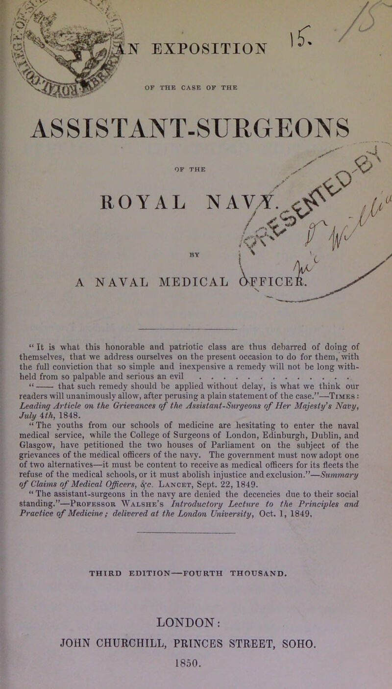 EXPOSITION ASSISTANT-SURGEONS “ It is what this honorable and patriotic class are thus debarred of doing of themselves, that we address ourselves on the present occasion to do for them, \vith the full conviction that so simple and inexpensive a remedy will not be long with- held from so palpable and serious an evil “ that such remedy should be applied without delay, is what we think our readers will unanimously allow, after perusing a plain statement of the case.”—Times : Leading Article on the Grievances of the Assistant-Surgeons of Her Majesty’s Navy, July 4/A, 1848. “ The youths from our schools of medicine are hesitating to enter the naval medical service, while the College of Surgeons of London, Edinburgh, Dublin, and Glasgow, have petitioned the two houses of Parliament on the subject of the grievances of the medical officers of the navy. The government must now adopt one of two alternatives—it must be content to receive as medical officers for its fleets the refuse of the medical schools, or it must abolish injustice and exclusion.”—Summary of Claims of Medical Officers, S^'c. Lancet, Sept. 22, 1849. “ The assistant-surgeons in the na\7 are denied the decencies due to their social standing.”—Professor Walshe’s Introductory Lecture to the Principles and Practice of Medicine; delivered at the London University, Oct. 1, 1849, THIRD EDITION—FOURTH THOUSAND, LONDON: JOHN CHURCHILL, PRINCES STREET, SOHO. 1850.