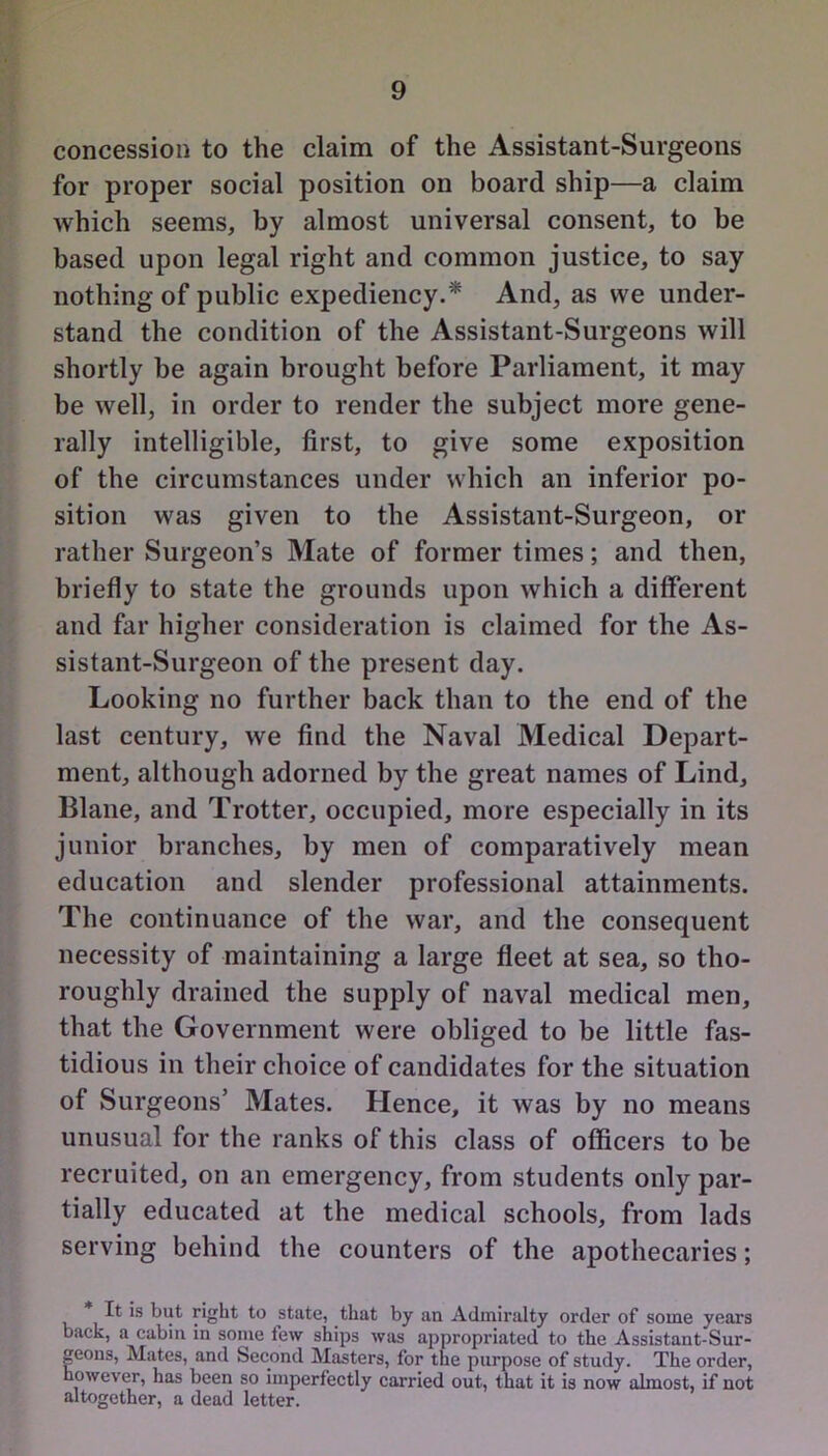 concession to the claim of the Assistant-Surgeons for proper social position on board ship—a claim which seems, by almost universal consent, to be based upon legal right and common justice, to say nothing of public expediency.* And, as we under- stand the condition of the Assistant-Surgeons will shortly be again brought before Parliament, it may be well, in order to render the subject more gene- rally intelligible, first, to give some exposition of the circumstances under which an inferior po- sition was given to the Assistant-Surgeon, or rather Surgeon’s Mate of former times; and then, briefly to state the grounds upon which a different and far higher consideration is claimed for the As- sistant-Surgeon of the present day. Looking no further back than to the end of the last century, we find the Naval Medical Depart- ment, although adorned by the great names of Lind, Plane, and Trotter, occupied, more especially in its junior branches, by men of comparatively mean education and slender professional attainments. The continuance of the war, and the consequent necessity of maintaining a large fleet at sea, so tho- roughly drained the supply of naval medical men, that the Government were obliged to be little fas- tidious in their choice of candidates for the situation of Surgeons’ Mates. Hence, it was by no means unusual for the ranks of this class of officers to be recruited, on an emergency, from students only par- tially educated at the medical schools, from lads serving behind the counters of the apothecaries; It is but right to state, that by an Admiralty order of some years back, a cabin in some few ships was appropriated to the Assistant-Sur- geons, Mates, and Second Masters, for the purpose of study. The order, however, has been so imperfectly carried out, that it is now almost, if not altogether, a dead letter.