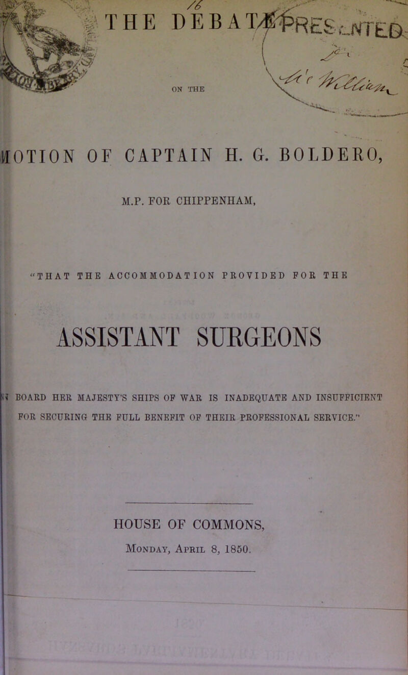 HOTION OF CAPTAIN H. G. BOLDERO, M.P. FOR CHIPPENHAM, “THAT THE ACCOMMODATION PROVIDED FOR THE ASSISTANT SURGEONS BOARD HER MAJESTY’S SHIPS OP WAR IS INADEQUATE AND INSUFFICIENT FOR SECURING THE FULL BENEFIT OF THEIR PROFESSIONAL SERVICE. HOUSE OF COMMONS, Monday, April 8, 1860,