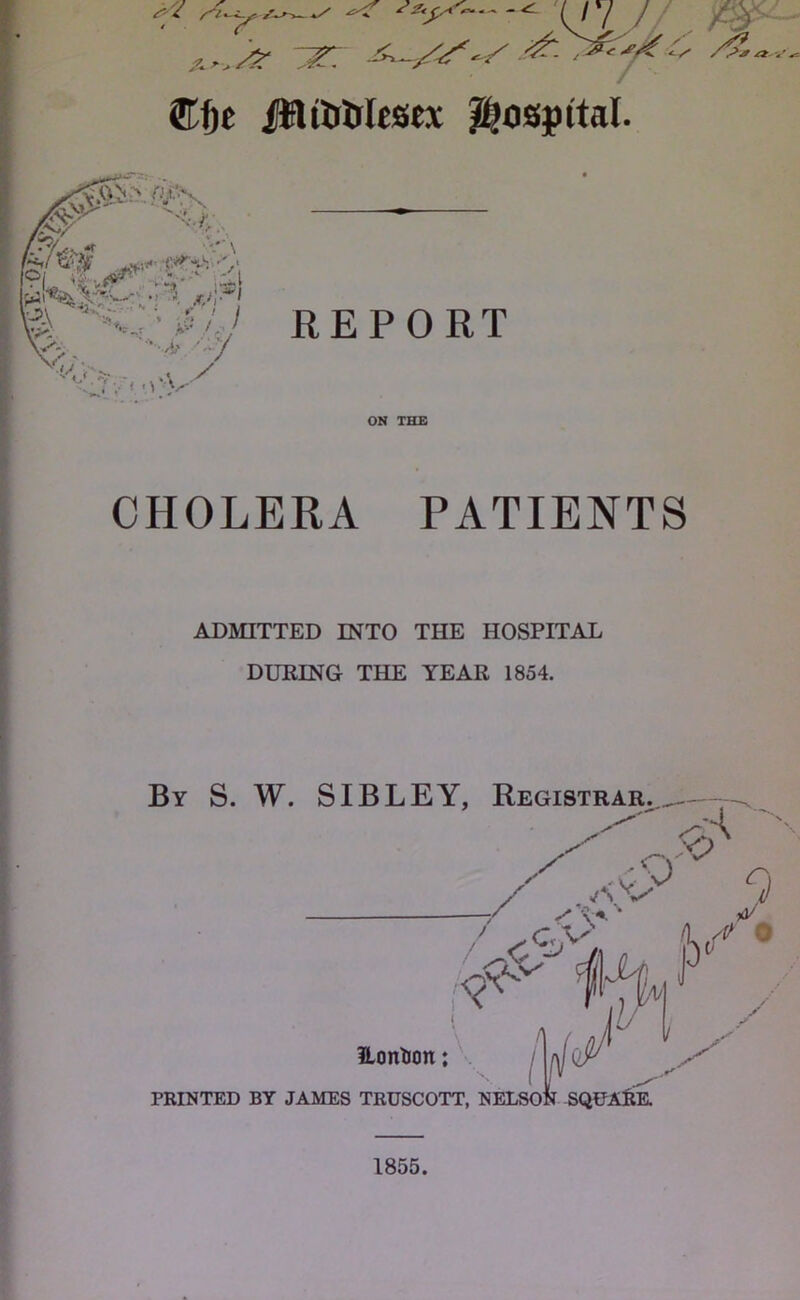 ~<r / / y isr: ■**-*&yy^'/f •£• /#..■. ©fje JRitrlrRsex Hospital. REPORT ON THE CHOLERA PATIENTS ADMITTED INTO THE HOSPITAL DURING THE YEAR 1854. By S. W. SIBLEY, Registrar.^.- /.^ 9 -/ s ' -a/ / r v *%r Honlion ; / ^d PRINTED BY JAMES TRUSCOTT, NELSON SQUAELK 1855.