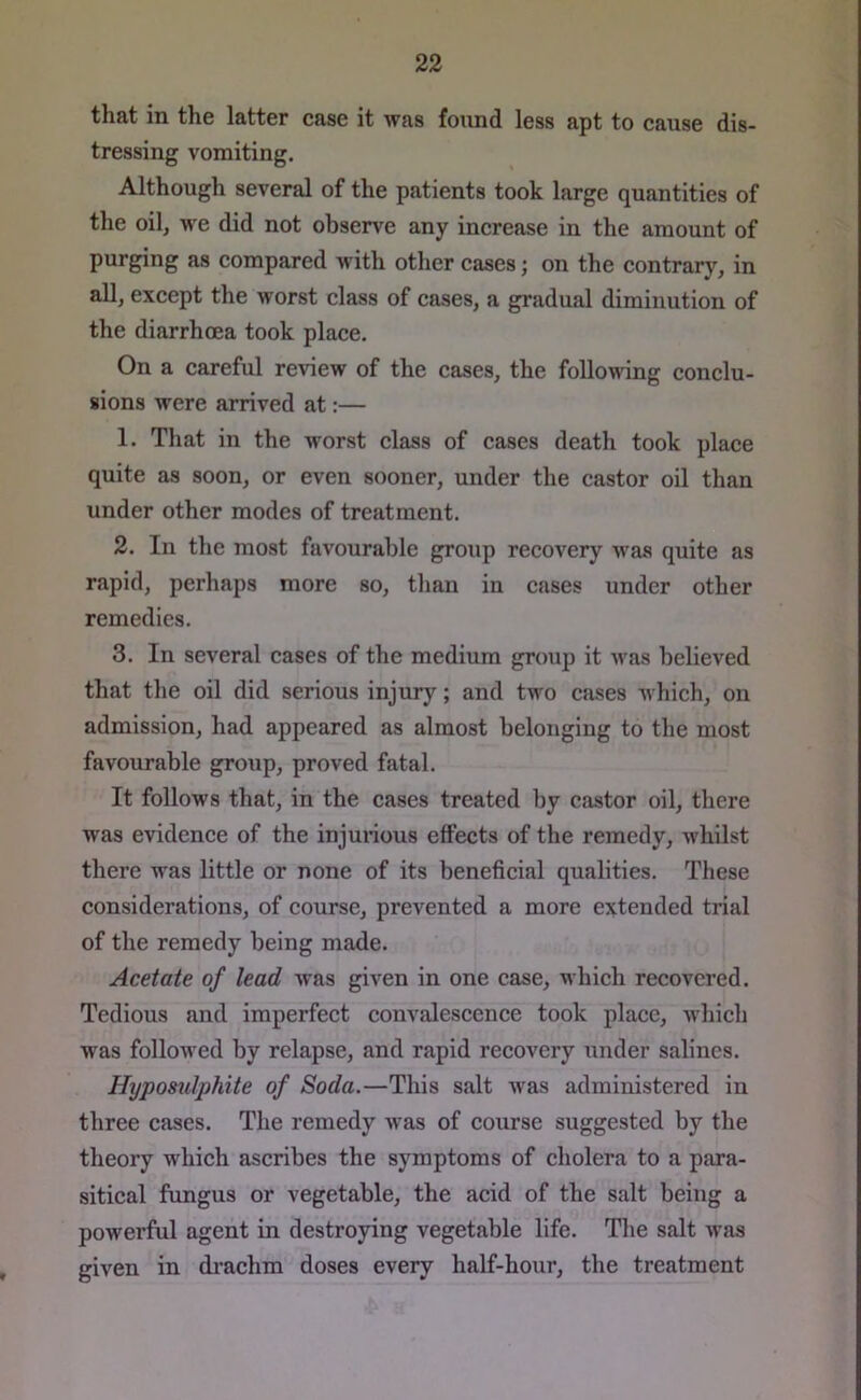 that in the latter case it was found less apt to cause dis- tressing vomiting. Although several of the patients took large quantities of the oil, we did not observe any increase in the amount of purging as compared with other cases; on the contrary, in all, except the worst class of cases, a gradual diminution of the diarrhoea took place. On a careful review of the cases, the following conclu- sions were arrived at:— 1. That in the worst class of cases death took place quite as soon, or even sooner, under the castor oil than under other modes of treatment. 2. In the most favourable group recovery was quite as rapid, perhaps more so, than in cases under other remedies. 3. In several cases of the medium group it was believed that the oil did serious injury; and two cases which, on admission, had appeared as almost belonging to the most favourable group, proved fatal. It follows that, in the cases treated by castor oil, there was evidence of the injurious effects of the remedy, whilst there was little or none of its beneficial qualities. These considerations, of course, prevented a more extended trial of the remedy being made. Acetate of lead was given in one case, which recovered. Tedious and imperfect convalescence took place, which was followed by relapse, and rapid recovery under salines. Hyposulphite of Soda.—This salt was administered in three cases. The remedy was of course suggested by the theory which ascribes the symptoms of cholera to a para- sitical fungus or vegetable, the acid of the salt being a powerful agent in destroying vegetable life. The salt was given in drachm doses every half-hour, the treatment t