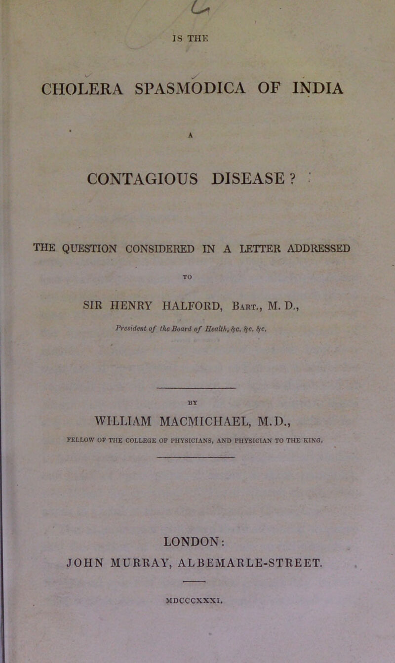 CHOLERA SPASMODICA OF INDIA A CONTAGIOUS DISEASE? THE QUESTION CONSIDERED IN A LETTER ADDRESSED TO SIR PIENRY HALFORD, Bart., M. D., President of the Board of Health, ^c. BT WILLIAM MACMICHAEL, M.D., FELLOW OP THE COLLEGE OF PHYSICIANS, AND PHYSICIAN TO THE KING. LONDON: JOHN MURRAY, ALBEMARLE-STREET. MDCCCXXXI.