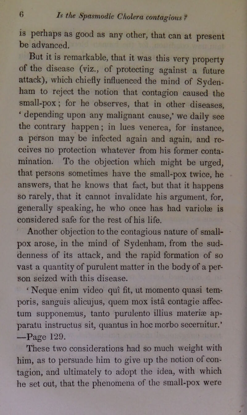 is perhaps as good as any other, that can at present be advanced. But it is remarkable, that it was this very property of the disease (viz., of protecting against a future attack), which chiefly influenced the mind of Syden- ham to reject the notion that contagion caused the small-pox; for he observes, that in other diseases, ‘ depending upon any malignant cause,’ we daily see the contrary happen; in lues venerea, for instance, a person may be infected again and again, and re- ceives no protection whatever from his former conta- mination. To the objection which might be urged, that persons sometimes have the small-pox twice, he answers, that he knows that fact, but that it happens so rarely, that it cannot invalidate his argument, for, generally speaking, he who once has had variolae is considered safe for the rest of his life. ‘ Another objection to the contagious nature of small- pox arose, in the mind of Sydenham, from the sud- denness of its attack, and the rapid formation of so vast a quantity of purulent matter in the body of a per- son seized with this disease. ‘ Neque enim video qui fit, ut momento quasi tem- poris, sanguis alicujus, quern mox ista contagie affec- tum supponemus, tanto purulento illius materiaB ap- paratu instructus sit, quantus in hocmorbo secerriitur.’ —Page 129. These two considerations had so much weight with him, as to persuade him to give up the notion of con- tagion, and ultimately to adopt the idea, with which he set out, that the phenomena of the small-pox were