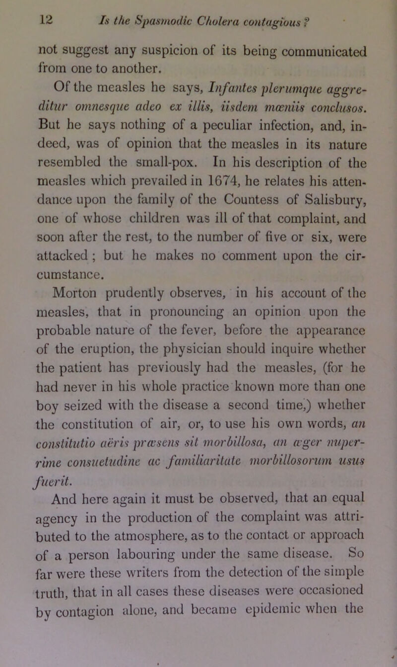 not suggest any suspicion of its being communicated from one to another. Of the measles he says, Infantes plerwnqiie aggre- ditur omnesque adeo ex illis, iisdeni mamiis conclusos. But he says nothing of a peculiar infection, and, in- deed, was of opinion that the measles in its nature resembled the small-pox. In his description of the measles which prevailed in 1674, he relates his atten- dance upon the family of the Countess of Salisbury, one of whose children was ill of that complaint, and soon after the rest, to the number of five or six, were attacked ; but he makes no comment upon the cir- cumstance. Morton prudently observes, in his account of the measles, that in pronouncing an opinion upon the probable nature of the fever, before the appearance of the eruption, the physician should inquire whether the patient has previously had the measles, (for he had never in his whole practice known more than one boy seized with the disease a second time,) whether the constitution of air, or, to use his own words, an conslitutio ucris prccsens sit morbillosa, an ager niiper- rime consiietudine ac faniiliaritate morhillosorum usus fuerit. And here again it must be observed, that an equal agency in the production of the complaint was attri- buted to the atmosphere, as to the contact or approach of a person labouring under the same disease. So far were these writers from the detection of the simple truth, that in all cases these diseases were occasioned by contagion alone, and became epidemic when the