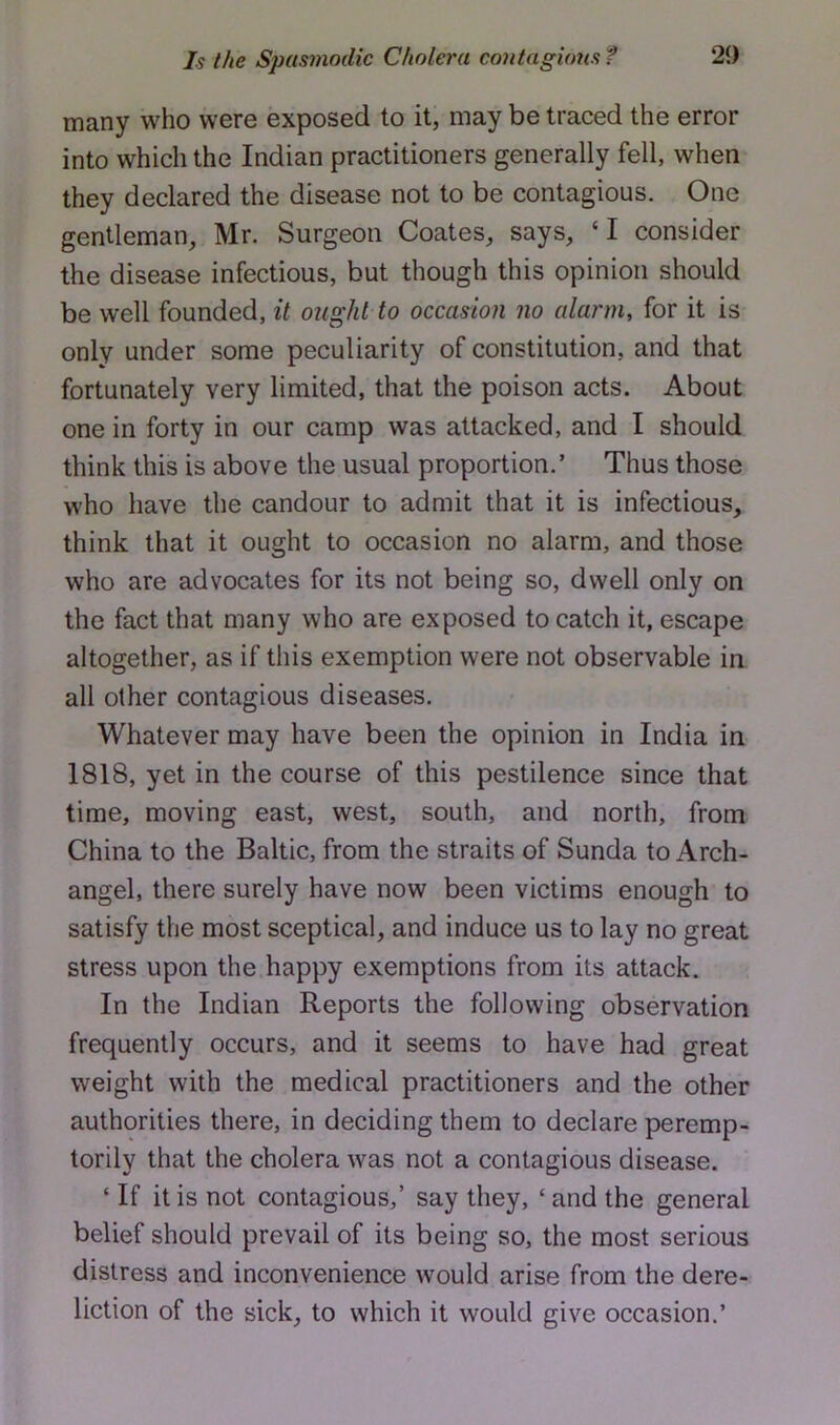 many who were exposed to it, may be traced the error into which the Indian practitioners generally fell, when they declared the disease not to be contagious. One gentleman, Mr. Surgeon Coates, says, ‘I consider the disease infectious, but though this opinion should be well founded, it ought to occasion no alarm, for it is only under some peculiarity of constitution, and that fortunately very limited, that the poison acts. About one in forty in our camp was attacked, and I should think this is above the usual proportion.’ Thus those who have the candour to admit that it is infectious, think that it ought to occasion no alarm, and those who are advocates for its not being so, dwell only on the fact that many who are exposed to catch it, escape altogether, as if this exemption were not observable in all other contagious diseases. Whatever may have been the opinion in India in 1818, yet in the course of this pestilence since that time, moving east, west, south, and north, from China to the Baltic, from the straits of Sunda to Arch- angel, there surely have now been victims enough to satisfy the most sceptical, and induce us to lay no great stress upon the happy exemptions from its attack. In the Indian Reports the following observation frequently occurs, and it seems to have had great weight with the medical practitioners and the other authorities there, in deciding them to declare peremp- torily that the cholera was not a contagious disease. ‘ If it is not contagious,’ say they, ‘ and the general belief should prevail of its being so, the most serious distress and inconvenience would arise from the dere- liction of the sick, to which it would give occasion.’