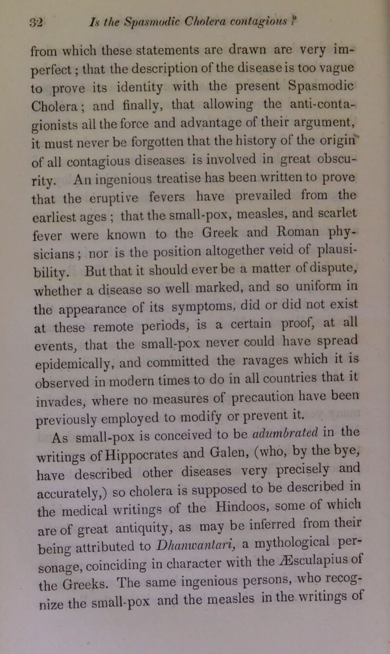 from which these statements are drawn are very im- perfect ; that the description of the disease is too vague to prove its identity with the present Spasmodic Cholera; and finally, that allowing the anti-conta- gionists all the force and advantage of their argument, it must never be forgotten that the history of the origin'* of all contagious diseases is involved in great obscu- rity. An ingenious treatise has been written to prove that the eruptive fevers have prevailed from the earliest ages ; that the small-pox, measles, and scarlet fever were known to the Greek and Roman phy- sicians ; nor is the position altogether veid of plausi- bility. But that it should ever be a matter of dispute, whether a disease so well marked, and so uniform in the appearance of its symptoms, did or did not exist at these remote periods, is a certain proof, at all events, that the small-pox never could have spread epidemically, and committed the ravages which it is observed in modern times to do in all countries that it invades, where no measures of precaution have been previously employed to modify or prevent it. As small-pox is conceived to be adumbrated in the writings of Hippocrates and Galen, (who, by the bye, have described other diseases very precisely and accurately,) so cholera is supposed to be described in the medical writings of the Hindoos, some of which are of great antiquity, as may be inferred from their being attributed to Dhaiiwantari, a mythological per- sonage, coinciding in character with the iEsculapius of the Greeks. The same ingenious persons, who recog- nize the smalhpox and the measles in the writings of