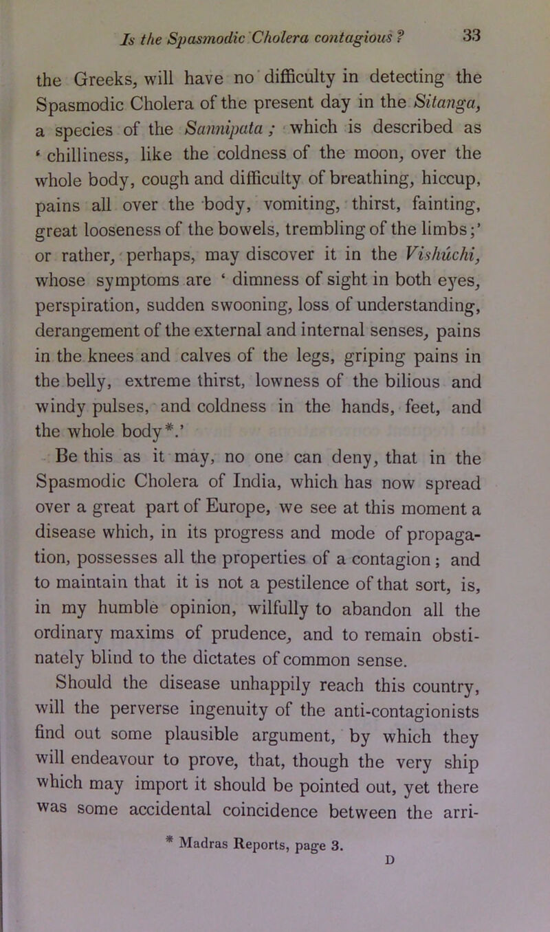 the Greeks, will have no difficulty in detecting the Spasmodic Cholera of the present day in the Sitanga, a species of the Sannipata ; • which is described as ‘ chilliness, like the coldness of the moon, over the whole body, cough and difficulty of breathing, hiccup, pains all over the body, vomiting, thirst, fainting, great looseness of the bowels, trembling of the limbs or rather,' perhaps, may discover it in the Vishuchi, whose symptoms are ‘ dimness of sight in both eyes, perspiration, sudden swooning, loss of understanding, derangement of the external and internal senses, pains in the knees and calves of the legs, griping pains in the belly, extreme thirst, lowness of the bilious and windy pulses, and coldness in the hands, feet, and the whole body*.’ Be this as it may, no one can deny, that in the Spasmodic Cholera of India, which has now spread over a great part of Europe, we see at this moment a disease which, in its progress and mode of propaga- tion, possesses all the properties of a contagion ; and to maintain that it is not a pestilence of that sort, is, in my humble opinion, wilfully to abandon all the ordinary maxims of prudence, and to remain obsti- nately blind to the dictates of common sense. Should the disease unhappily reach this country, will the perverse ingenuity of the anti-contagionists find out some plausible argument, by which they will endeavour to prove, that, though the very ship which may import it should be pointed out, yet there was some accidental coincidence between the arri- * Madras Reports, page 3. D