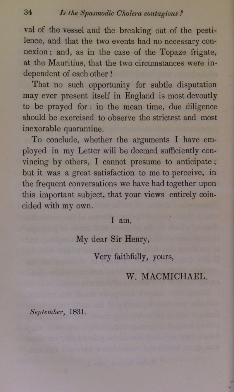 val of the vessel and the breaking out of the pesti- lence, and that the two events had no necessary con- nexion ; and, as in the case of the Topaze frigate, at the Mauritius, that the two circumstances were in- dependent of each other ? That no such opportunity for subtle disputation may ever present itself in England is most devoutly to be prayed for : in the mean time, due diligence should be exercised to observe the strictest and most inexorable quarantine. To conclude, whether the arguments I have em- ployed in my Letter will be deemed sufficiently con- vincing by others, I cannot presume to anticipate; but it was a great satisfaction to me to perceive, in the frequent conversations we have had together upon this important subject, that your views entirely coin- cided with my own. I am. My dear Sir Henry, Very faithfully, yours, W. MACMICHAEL. September, 1831.