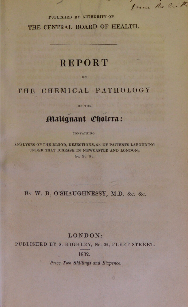 PUBLISHED BY AUTHORITY OF d“». uc /K-. THE CENTRAL BOARD OF HEALTH. REPORT ON THE CHEMICAL PATHOLOGY OP THE ilflaltQuant OTfiolPta: CONTAINING ANALYSES OF THE BLOOD, DEJECTIONS, &c. OF PATIENTS LABOURING UNDER THAT DISEASE IN NEWCASTLE AND LONDON; &c. &c. &c. By W. B. O’SHAUGHNESSY, M.D. &c. &c. LONDON: PUBLISHED BY S. HIGHLEY, No. 32, FLEET STREET. 1832. Price Two ShilliTtgs and Sixpence. < A