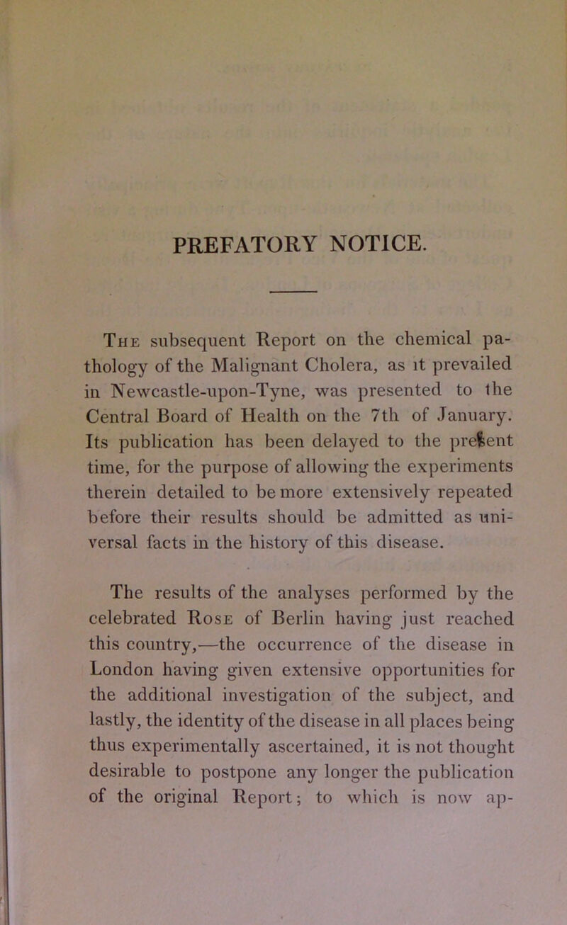 PREFATORY NOTICE. The subsequent Report on the chemical pa- thology of the Malignant Cholera, as it prevailed in Newcastle-upon-Tyne, was presented to the Central Board of Health on the 7th of January. Its publication has been delayed to the prelent time, for the purpose of allowing the experiments therein detailed to be more extensively repeated before their results should be admitted as uni- versal facts in the history of this disease. The results of the analyses performed by the celebrated Rose of Berlin having just reached this country,—the occurrence of the disease in London having given extensive opportunities for the additional investigation of the subject, and lastly, the identity of the disease in all places being thus experimentally ascertained, it is not thought desirable to postpone any longer the publication of the original Report; to which is now aji-