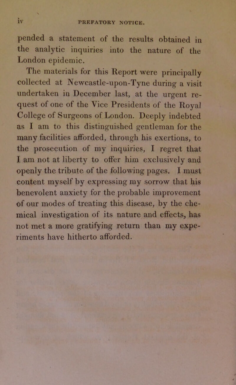 iv pended a statement of the results obtained in the analytic inquiries into the nature of the London epidemic. The materials for this Report were principally collected at Newcastle-upon-Tyne during a visit undertaken in December last, at the urgent re- quest of one of the Vice Presidents of the Royal College of Surgeons of London. Deeply indebted as I am to this distinguished gentleman for the many facilities afforded, through his exertions, to the prosecution of my inquiries, I regret that I am not at liberty to offer him exclusively and openly the tribute of the following pages. I must content myself by expressing ray sorrow that his benevolent anxiety for the probable improvement of our modes of treating this disease, by the che- mical investigation of its nature and effects, has not met a more gratifying return than my expe- riments have hitherto afforded.