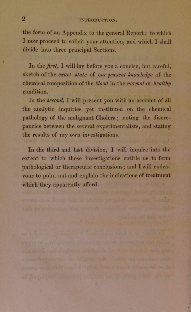 INTRODUCTION. the form of an Appendix to the general Report; to whieli I now proceed to solicit your attention, and which 1 sliull divide into three principal Sections. In the first, I will lay before you a concise, Imt careful, sketch of the exact state of our j^resent knowledtje of the chemical composition of the blood in the noi'inal or healthy condition. In the second, I will present you with an accoxmt of all the analytic inquiries yet instituted on the chemical pathology of the malignant Cholera; noting the discre- pancies between the several experimentalists, and stating the results of my o^vn investigations. In the third and last division, I will inquire into tlie extent to which these investigations entitle us to form pathological or therapeutic conclusions; and I will endea- vour to point out and explain the indications of treatment udiich they apparently afford.