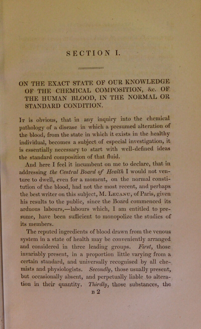 SECTION I. ON THE EXACT STATE OF OUR KNOWLEDGE OF THE CHEMICAL COMPOSITION, &c. OF THE HUMAN BLOOD, IN THE NORMAL OR STANDARD CONDITION. It is o])vious, that in any inquiiy into the chemical patliologv of a disease in which a presumed alteration of tlie blood, from the state in which it exists in the healthy individual, becomes a subject of especial investigation, it is essentially necessary to start with well-defined ideas the standard composition of that fluid. And here I feel it incumbent on me to declare, that in addressing the Central Board of Health I would not ven- ture to dwell, even for a moment, on the normal consti- tution of the blood, had not the most recent, and perhaps the best writer on this subject, M. Lecanu, of Paris, given his results to the public, since the Board commenced its arduous labours,—labours which, I am entitled to pre- sume, have been sufl&cient to monopolize the studies of its members. The reputed ingredients of blood drawn from the venous system in a state of health may be conveniently arranged and considered in three leading groups. First, those invariably present, in a proportion little varying from a certain standard, and universally recognised by all che- mists and physiologists. Secondly, those usually present, but occasionally absent, and perpetually liable to altera- tion in their quantity. Thirdly, those substances, the b2