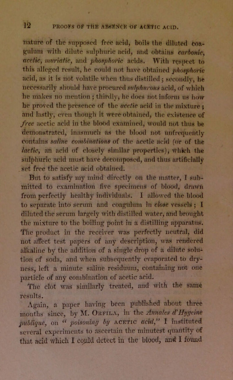 PROOFS OF THE ABSENCE OF ACETIC ACID. nature of the supposed free acid, boils the diluted coa- fefuluin with dilute sulphuric acid, and obtains carbonic, acetic, muriatic, and phosplwric acids. With respect to this al!ec;ed result, he could not have obtained phonphoric acid, as it is not volatile when thus distilled; secondlv, he necessarily should have procured acid, of Avhich he makes no mention j thirdly, he does not inform us how he proved the presence of the acetic acid in the mixture ; and lastl)’, even though it were obtained, the existence of free acetic acid in the blo<>d examined, would not thus be demonstrated, inasmuch as the blood not unfrequently contains saline combinations of the acetic acid (or of the lactic, an acid of closely similar properties), which the sulphuric acid must have deenmposed, and thus artificially set free the acetic acid obtained. But to satisfj' my mind directly on the matter, I sid)- mitted to examination five specimens of blood, drawn from perfectly healthy individuals. 1 allowed the blood to separate into serum and coagulum in close vessels; I diluted the scrum largely with distilled Avater, and brought the mixture to the boiling point in a distilling apparatus. The product in the receiver was perfectly neutral, did not affect test papers of any description, Avas rendered alkaline by the addition of a single drop of a dilute solu- tion of soda, and Avhen subseipieritly CA'aporated to dry- ness, left a minute saline residuum, containing not one particle of any combination of acetic acid. The cl(jt AA'as similarly treated, and Avith the same results. Again, a paper having been published about three months since, by M. Oufila, in the Annates d'Htjgeine publUjue, on poisoning by acetic acid,'’ I instituted several experiments to ascertain the minutest (juantity of that acid Avhidi I could detect in the blood, and I foiuid