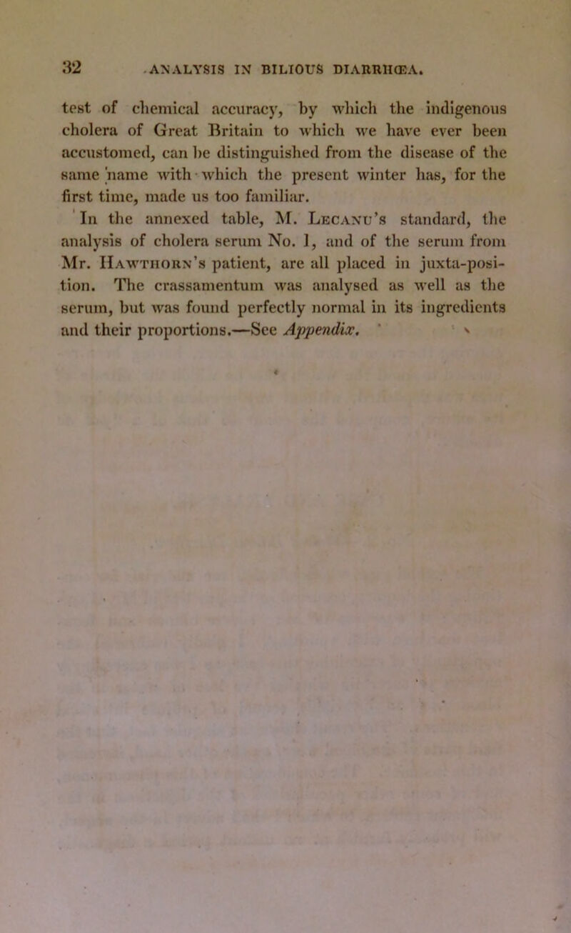 test of chemical accuracy, by which the indigenous cholera of Great Britain to which we have ever been accustomed, can he distinguished from the disease of the same name with • which the present winter has, for the first time, made us too familiar. ' In the annexed table, M. Lecanu’s standard, the analysis of cholera serum No. 1, and of the serum from Mr. Hawthorn’s patient, are all placed in juxta-posi- tion. The crassamentum was analysed as well as the serum, but was found perfectly normal in its ingredients and their proportions.—See Appendix. ' ' ^