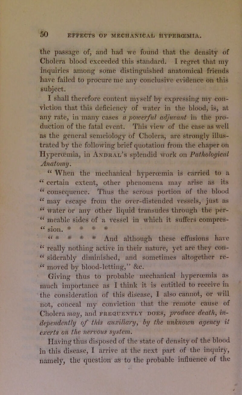 EFFECTS OP MECHANICAL HYPERCEMIA. the passage of, ami had we found that the density of Cholera blood exceeded this standard. I regret that my iiKjuiries among some distinguished anatomical friends liave failed to procure me any conclusive evidence on this subject. I shall therefore content myself by expressing my con- viction that this deficiency of water in the blood, is, at any rate, in many cases a powerful adjuvant in the pro- duction of tlie fatal event. This view of the case as mtU as the general semciology of Cholera, are strongly illus- trated by the following brief quotation from the chaper on Hyperocmia, in Andral’s splendid work on Pathological Anatomy. “ When the mechanical hypercjcmia is carried to a “ certain extent, other phenomena may arise as its “ consequence. Thus the serous portion of the blood may escape from the over-distended vessels, just as “ water or any other liquid transudes through the per- “ meable sides of a vessel in Avhich it suffers compres- ‘‘ sion. ***■*■ <«**** although these effusions have really nothing active in their nature, yet are the)'^ con- sidcrably diminished, and sometimes altogether re- “ moved by blood-letting,” &c. Giving thus to probable mechanical hyperamiia as much importance as I think it is entitled to receive in the consideration of this disease, I also cannot, or will not, coliceal my conviction that the remote cause of Cholera may, and FREauENTLY does, produce death, in- dependently of this auxiliary, by the unknown agency it exerts on the nervous system. Having tlius disposed of the state of density of the blood in this disease, I arrive at the next part of the imiuiry, namely, the question as to the probable influence of the