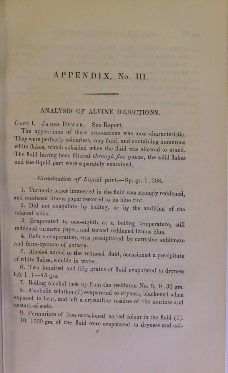 ANALYSIS OF ALVINE DEJECTIONS. Case I.—James Dewar. See Report. The appearance of these evacuations was most characteristic. They were perfectly colourless, very fluid, and containing numerous white flakes, which subsided when the fluid was allowed to stand. 1 he fluid having been filtered through Jine gauze, the solid flakes and the liquid part were separately examined. Examination of Liquid part.—Sp. gr. 1 .008. 1. Turmeric paper immersed in the fluid was strongly reddened, and reddened litmus paper restored to its blue tint. 2. Did not coagulate by boiling, or by the addition of the mineral acids. 3. Evaporated to one-eighth at a boiling temperature, still reddened turmeric paper, and turned reddened litmus blue. 4. Before evaporation, was precipitated by corrosive sublimate and ferro-cyanate of potassa. 5 Alcohol added to the reduced fluid, occasioned a precipitate 01 white flakes, soluble in water. 6. Two hundred and fifty grains of fluid evaporated to dryness left 1.1—45 grs. 7. Boiling alcohol took up from the residuum No. 6, 0.30 grs. 8. Alcoholic solution (7) evaporated to dryness, blackened when exposed to heat, and left a crystalline residue of the muriate and acetate of soda. in occasioned no red colour in the fluid (1). • 1000 grs. of the fluid were evaporated to dryness and cal-