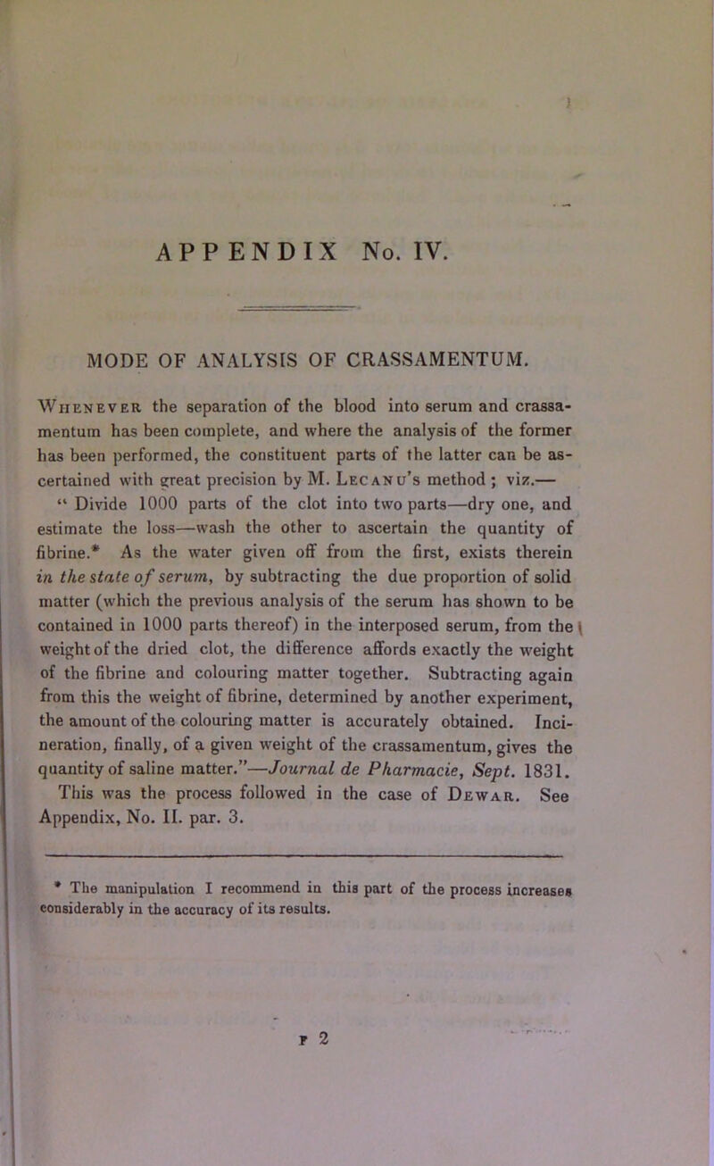 ) APPENDIX No. IV. MODE OF ANALYSIS OF CRASSAMENTUM. Whenever the separation of the blood into serum and crassa- mentum has been complete, and where the analysis of the former has been performed, the constituent parts of the latter can be as- certained with great precision by M. Lecanu’s method ; viz.— “ Divide 1000 parts of the clot into two parts—dry one, and estimate the loss—wash the other to ascertain the quantity of fibrine.* As the water given off from the first, exists therein in the state of serum, by subtracting the due proportion of solid matter (which the previous analysis of the serum has shown to be contained in 1000 parts thereof) in the interposed serum, from the( weight of the dried clot, the difference affords exactly the weight of the fibrine and colouring matter together. Subtracting again from this the weight of fibrine, determined by another experiment, the amount of the colouring matter is accurately obtained. Inci- neration, finally, of a given weight of the crassamentum, gives the quantity of saline matter.”—Journal de Pkarmacie, Sept. 1831. This was the process followed in the case of Dewar. See Appendix, No. II. par. 3. * The manipulation I recommend in this part of the process increases considerably in the accuracy of its results. T 2