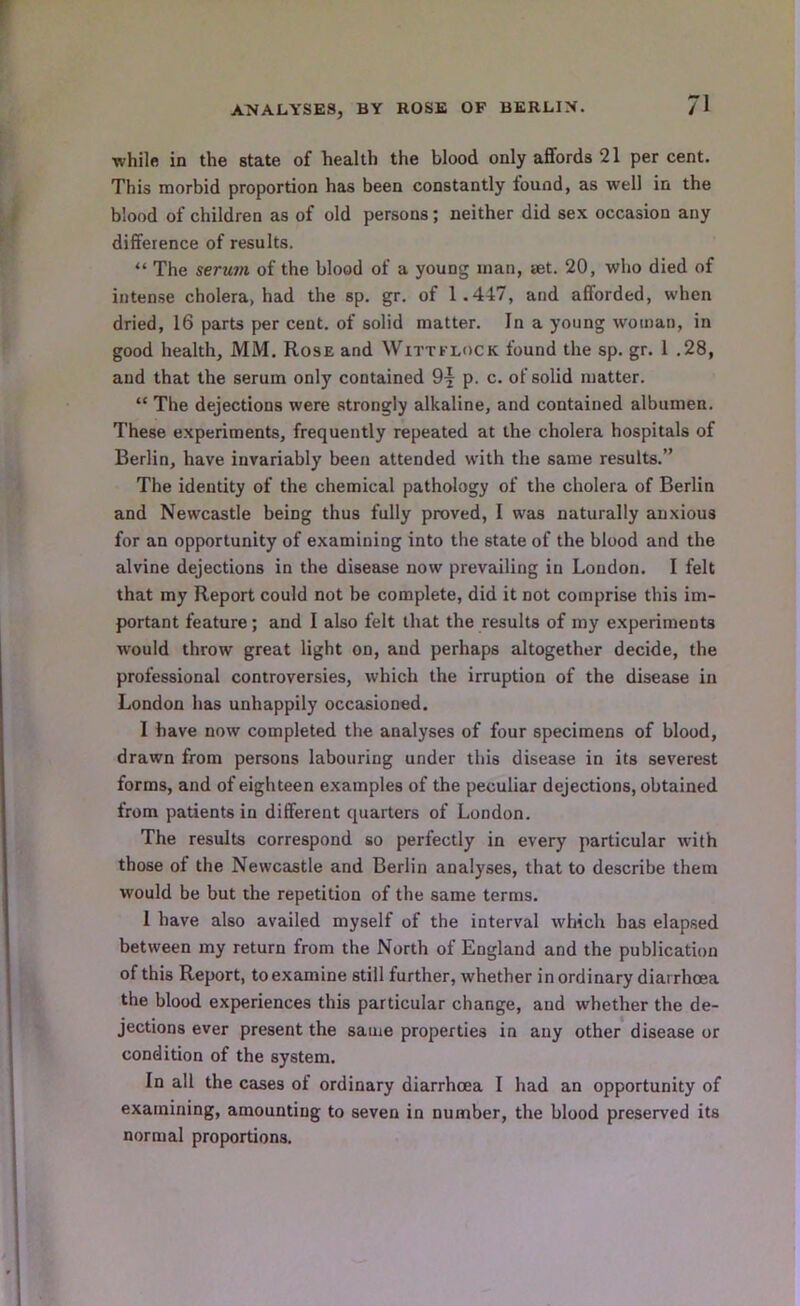 ANALYSES, BY ROSE OF BERLIN. while in the state of health the blood only affords 21 per cent. This morbid proportion has been constantly found, as well in the blood of children as of old persons; neither did sex occasion any difference of results. “ The serum of the blood of a young man, set. 20, who died of intense cholera, had the sp. gr. of 1.447, and afforded, when dried, 16 parts per cent, of solid matter. In a young woman, in good health, MM. Rose and Wittklock found the sp. gr. 1 .28, and that the serum only contained p. c. of solid matter. “ The dejections were strongly alkaline, and contained albumen. These experiments, frequently repeated at the cholera hospitals of Berlin, have invariably been attended with the same results.” The identity of the chemical pathology of the cholera of Berlin and Newcastle being thus fully proved, I was naturally anxious for an opportunity of examining into the state of the blood and the alvine dejections in the disease now prevailing in London. I felt that my Report could not be complete, did it not comprise this im- portant feature; and I also felt that the results of my experiments would throw great light on, and perhaps altogether decide, the professional controversies, which the irruption of the disease in London has unhappily occasioned. I have now completed the analyses of four specimens of blood, drawn from persons labouring under this disease in its severest forms, and of eighteen examples of the peculiar dejections, obtained from patients in different quarters of London. The results correspond so perfectly in every particular with those of the Newcastle and Berlin analyses, that to describe them would be but the repetition of the same terms. 1 have also availed myself of the interval which has elapsed between my return from the North of England and the publication of this Report, to examine still further, whether in ordinary diarrhoea the blood experiences this particular change, and whether the de- jections ever present the same properties in any other disease or condition of the system. In all the cases of ordinary diarrhoea I had an opportunity of examining, amounting to seven in number, the blood preserved its normal proportions.