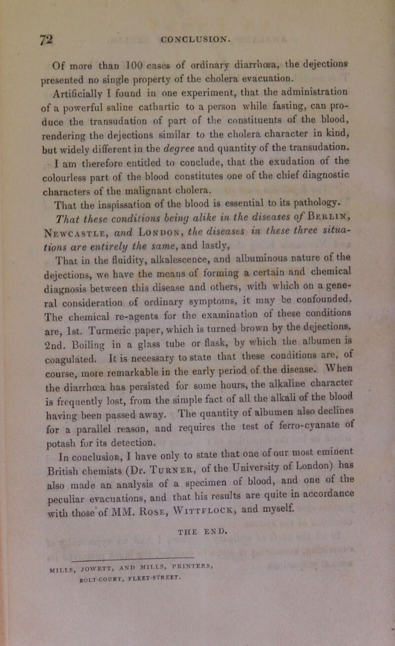 Of more than 100 cases of ordinary diarrhoea, the dejections presented no single property of the cholera evacuation. Artificially I found in one e.xperiment, that the administration of a powerful saline cathartic to a person while fasting, can pro- duce the transudation of part of the constituents of the blood, rendering the dejections similar to the cholera character in kind, but widely different in the degree and quantity of the transudation. I am therefore entitled to conclude, that the exudation of the colourless part of the blood constitutes one of the chief diagnostic characters of the malignant cholera. That the inspissation of the blood is essential to its pathology. That these conditions being alike in the diseases of Berlin, Neavcastle, and London, the diseases in these three situa- tions are entirely the same, and lastly, That in the fluidity, alkalescence, and albuminous nature of the dejections, we have the means of forming a certain and chemical diagnosis between this disease and others, with which on a gene- ral consideration of ordinary symptoms, it may be confounded. The chemical re-agents for the examination of these conditions are, 1st. Turmeric paper, which is turned brown by the dejections. 2nd. Boiling in a glass tube or flask, by which the albumen is coagulated. It is necessary to state that these conditions are, of course, more remarkable in the early period of the disease. When the diarrhoea has persisted for some hours, the alkaline chaiacter is frequently lost, from the simple fact of all the alkali of the blood having been passed away. The quantity of albumen also declines for a parallel reason, and requires the test of ferro-cyanate of potash for its detection. In conclusioR, I have only to state that one of our most eminent British chemists (Dr. Turner, of the University of London) has also made an analysis of a specimen of blood, and one of the peculiar evacuations, and that his results are quite in accordance with those of MM. Rose, Wittflock, and myself. THE END. Mil.IS, JOWETT, AND MII.LS, PUINTERS, lOl.T-CODRT, fleet-street.