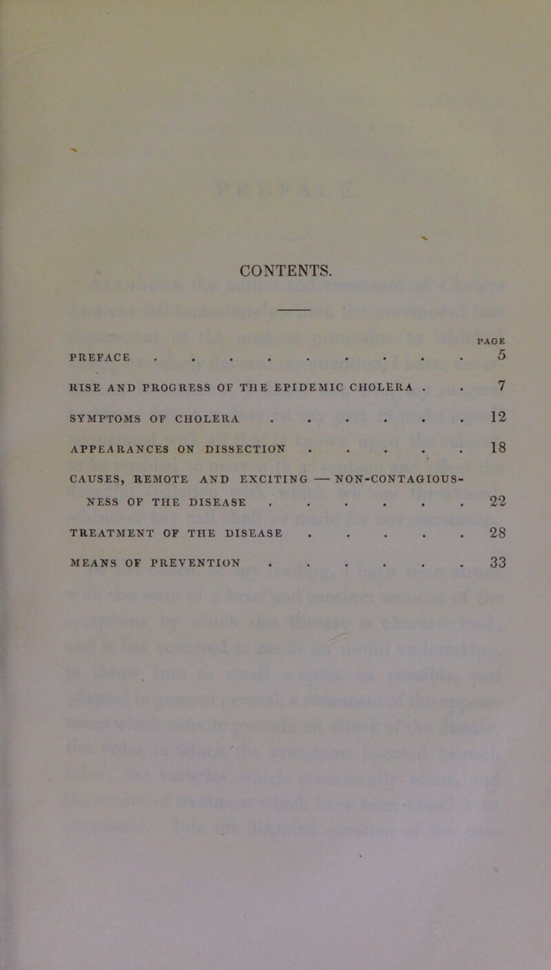 CONTENTS PREFACE ......... RISE AND PROGRESS OF THE EPIDEMIC CHOLERA . SYMPTOMS OF CHOLERA ...... APPEARANCES ON DISSECTION . . . . . CAUSES, REMOTE AND EXCITING —NON-CONTAGIOUS- NESS OF THE DISEASE ...... TREATMENT OF THE DISEASE . . . . . MEANS OF PREVENTION ...... PAGE 5 7 12 18 22 28 33