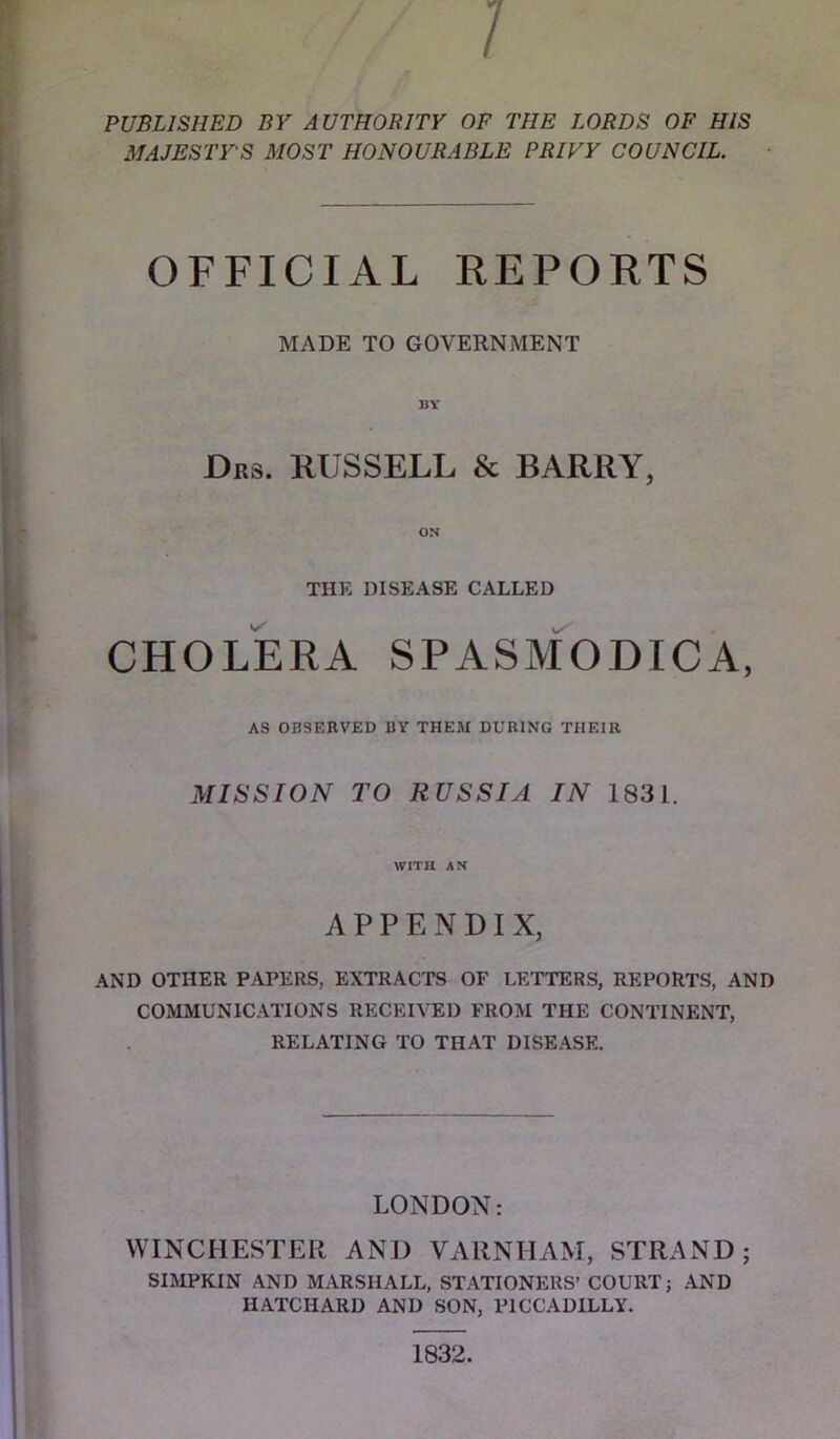 PUBLISHED BY AUTHORITY OF THE LORDS OF HIS MAJESTY'S MOST HONOURABLE PRIVY COUNCIL. OFFICIAL REPORTS MADE TO GOVERNMENT Drs. RUSSELL & BARRY, ON THE DISEASE CALLED CHOLERA SPASm'oDICA, AS OBSERVED BY THEM DURING THEIR MISSION TO RUSSIA IN 1831. WITH AN APPENDIX, AND OTHER PAPERS, EXTRACTS OF LETTERS, REPORTS, AND COMMUNICATIONS RECKRTED FROM THE CONTINENT, RELATING TO THAT DISEASE. LONDON: WINCHESTER AND VAllNHAM, STRAND; SIMPKIN AND MARSHALL, STATIONERS’ COURT; AND HATCHARD AND SON, PICCADILLY. 1832.
