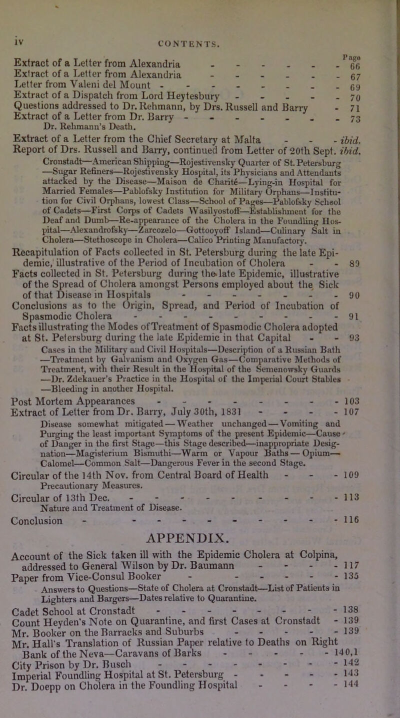 Extract of a Letter from Alexandria 66 Extract of a Letter from Alexandria 67 Letter from Valeni del Mount .-69 Extract of a Dispatch from Lord Heytesbury - - ... 70 Questions addressed to Dr.Rehmann, by Drs. Russell and Barry - 7i Extract of a Letter from Dr. Barry - 73 Dr. Rehmana’s Death. Extract of a Letter from the Chief Secretary at Malta - - - ibid. Report of Drs. Russell and Barry, continued from Letter of 20th Sept. ibid. Cronstadt—American Shipping—Rojestivensky Quarter of St. Petersburg —Sugar Refiners—Rojestivensky Hospital, its Physicians and Attendants attacked by the Disease—Maison de Charity—Lying-in Hospital for Married Females—Pablofsky Institution for Military Orphans—Institu- tion for Civil Orphans, lowest Class—School of Pages—Pablofsky School of Cadets—First Corps of Cadets Wasilyostoff—Kstablishment for the Deaf and Dumb—Re-appearance of the Cholera in the Foundling Hos- pital—Alexandrofsky—Zarcozelo—Gottooyoff Island—Culinary Salt in Cholera—Stethoscope in Cholera—Calico Printing Manufactory. Recapitulation of Facts collected in St. Petersburg during the late Epi- demic,' illustrative of the Period of Incubation of Cholera - - 89 Facts collected in St. Petersburg during the. late Epidemic, illustrative of the Spread of Cholera amongst Persons employed about the Sick of that Disease in Hospitals - - _ . . J . 90 Conclusions as to the Origin, Spread, and Period of Incubation of Spasmodic Cholera - - - - - - - - - 91 Facts illustrating the Modes of Treatment of Spasmodic Cholera adopted at St. Petersburg during the late Epidemic in that Capital - - 93 Cases in the Military and Civil Hospitals—Description of a Russian Bath —Treatment by Galvanism and Oxygen Gas—Comparative Methods of Treatment, with their Result in the Hospital of the Semenowsky Guards —Dr. Zdekauer’s Practice in the Hospital of the Imperial Court Stables —Bleeding in another Hospital. Post Mortem Appearances 103 Extract of Letter from Dr. Barry, July 30th, 1831 - - - - 107 Disease somewhat mitigated — Weather unchanged — Vomiting and Purging the least important Symptoms of the present Epidemic—Cause' of Danger in the first Stage—this Stage described—inappropriate Desig- nation—Magisterium Bismuthi—Warm or Vapour Baths—Opium- Calomel—Common Salt—Dangerous Fever in the second Stage. Circular of the 14th Nov. from Central Board of Health - - - 109 Precautionary Measures. Circular of 13th Dec. - - - - - - - - -113 Nature and Treatment of Disease. Conclusion 116 APPENDIX. Account of the Sick taken ill with the Epidemic Cholera at Colpina, addressed to General Wilson by Dr. Baumann - - - - 117 Paper from Vice-Consul Booker - 135 Answers to Questions—State of Cholera at Cronstadt—List of Patients in Lighters and Bargers—Dates relative to Quarantine. Cadet School at Cronstadt - - - - - - - -138 Count Heyden’s Note on Quarantine, and first Cases at Cronstadt - 139 Mr. Booker on the Barracks and Suburbs - - - - - 139 Mr. Hall’s Translation of Russian Paper relative to Deaths on Right Bank of the Neva—Caravans of Barks 140,1 City Prison by Dr. Busch 142 Imperial Foundling Hospital at St. Petersburg 143 Dr. Doepp on Cholera in the Foundling Hospital - - - - 144