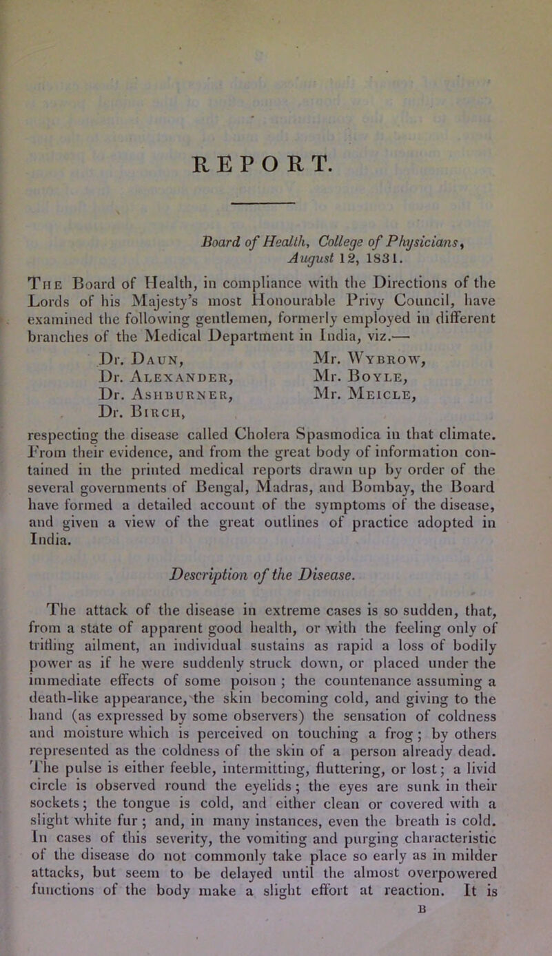 REPORT. Board of Health, College of Physicians ^ August 12, 1831. The Board of Health, in compliance with the Directions of the Lords of his Majesty’s most Honourable Privy Council, have examined the following gentlemen, formerly employed in different branches of the Medical Department in India, viz.— Dr. Daun, Mr. Wybrow, Dr. x\lexander, Mr. Boyle, Dr. Asiirurner, Mr. Meicle, Dr. Birch, respecting the disease called Cholera Spasmodica in that climate. Prom their evidence, and from the great body of information con- tained in the printed medical reports drawn up by order of the several governments of Bengal, Madras, and Bombay, the Board have formed a detailed account of the symptoms of the disease, and given a view of the great outlines of practice adopted in India. Description of the Disease. The attack of the disease in extreme cases is so sudden, that, from a state of apparent good health, or with the feeling only of triding ailment, an individual sustains as rapid a loss of bodily power as if he were suddenly struck down, or placed under the immediate effects of some poison ; the countenance assuming a death-like appearance, the skin becoming cold, and giving to the hand (as expressed by some observers) the sensation of coldness and moisture which is perceived on touching a frog; by others represented as the coldness of the skin of a person already dead. Tlie pulse is either feeble, intermitting, fluttering, or lost; a livid circle is observed round the eyelids; the eyes are sunk in their sockets; the tongue is cold, and either clean or covered with a slight white fur ; and, in many instances, even the breath is cold. In cases of this severity, the vomiting and purging characteristic of the disease do not commonly take place so early as in milder attacks, but seem to be delayed until the almost overpowered functions of the body make a slight effort at reaction. It is B